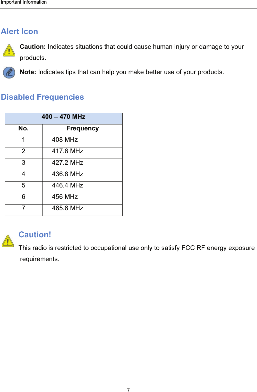  Important Information 7  Alert Icon Caution: Indicates situations that could cause human injury or damage to your products. Note: Indicates tips that can help you make better use of your products. Disabled Frequencies 400 – 470 MHz No. Frequency 1 408 MHz 2 417.6 MHz 3 427.2 MHz 4 436.8 MHz 5 446.4 MHz 6 456 MHz 7 465.6 MHz  Caution! This radio is restricted to occupational use only to satisfy FCC RF energy exposure requirements.