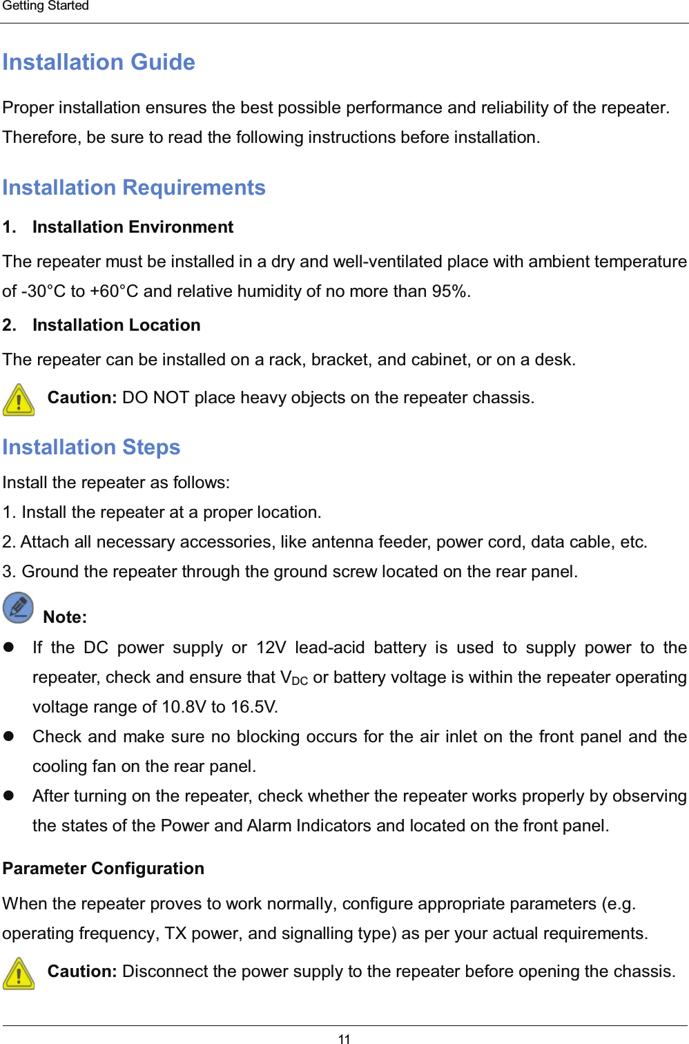  Getting Started 11  Installation Guide Proper installation ensures the best possible performance and reliability of the repeater. Therefore, be sure to read the following instructions before installation. Installation Requirements 1. Installation Environment The repeater must be installed in a dry and well-ventilated place with ambient temperature of -30°C to +60°C and relative humidity of no more than 95%. 2. Installation Location The repeater can be installed on a rack, bracket, and cabinet, or on a desk. Caution: DO NOT place heavy objects on the repeater chassis. Installation Steps Install the repeater as follows: 1. Install the repeater at a proper location. 2. Attach all necessary accessories, like antenna feeder, power cord, data cable, etc. 3. Ground the repeater through the ground screw located on the rear panel.  Note:    If the DC power supply or 12V lead-acid battery is used to supply power to the repeater, check and ensure that VDC or battery voltage is within the repeater operating voltage range of 10.8V to 16.5V.   Check and make sure no blocking occurs for the air inlet on the front panel and the cooling fan on the rear panel.   After turning on the repeater, check whether the repeater works properly by observing the states of the Power and Alarm Indicators and located on the front panel. Parameter Configuration When the repeater proves to work normally, configure appropriate parameters (e.g. operating frequency, TX power, and signalling type) as per your actual requirements. Caution: Disconnect the power supply to the repeater before opening the chassis.  