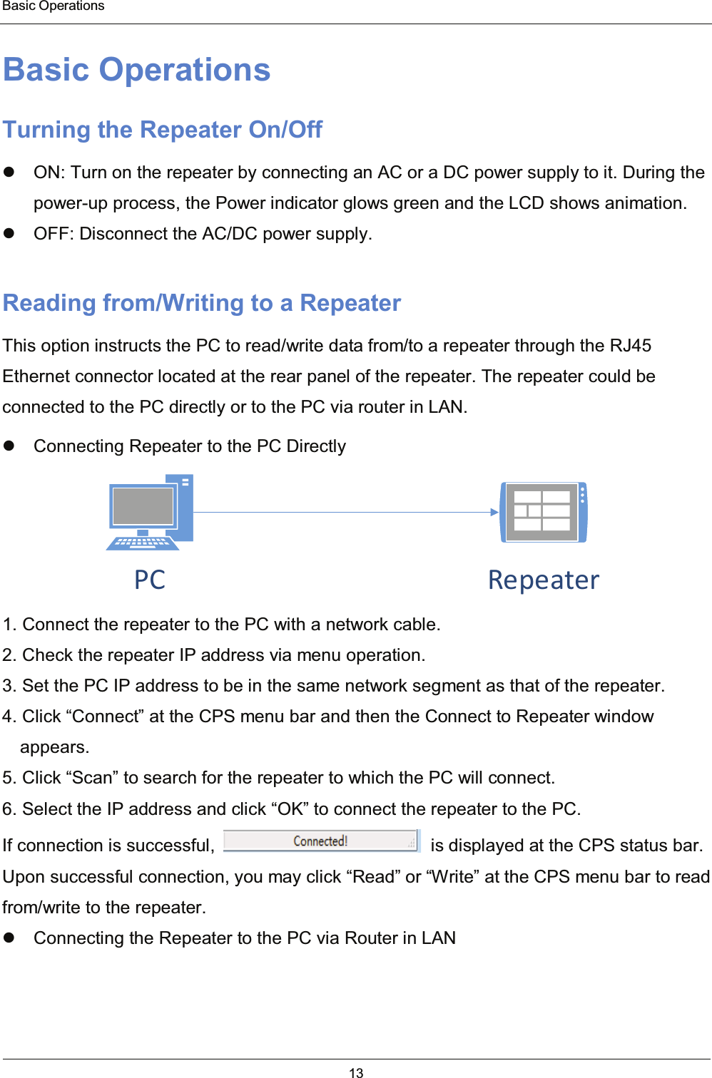  Basic Operations 13  Basic Operations Turning the Repeater On/Off   ON: Turn on the repeater by connecting an AC or a DC power supply to it. During the power-up process, the Power indicator glows green and the LCD shows animation.   OFF: Disconnect the AC/DC power supply. Reading from/Writing to a Repeater This option instructs the PC to read/write data from/to a repeater through the RJ45 Ethernet connector located at the rear panel of the repeater. The repeater could be connected to the PC directly or to the PC via router in LAN.   Connecting Repeater to the PC Directly PC Repeater 1. Connect the repeater to the PC with a network cable. 2. Check the repeater IP address via menu operation. 3. Set the PC IP address to be in the same network segment as that of the repeater. 4. Click “Connect” at the CPS menu bar and then the Connect to Repeater window appears. 5. Click “Scan” to search for the repeater to which the PC will connect. 6. Select the IP address and click “OK” to connect the repeater to the PC.   If connection is successful,    is displayed at the CPS status bar. Upon successful connection, you may click “Read” or “Write” at the CPS menu bar to read from/write to the repeater.   Connecting the Repeater to the PC via Router in LAN 