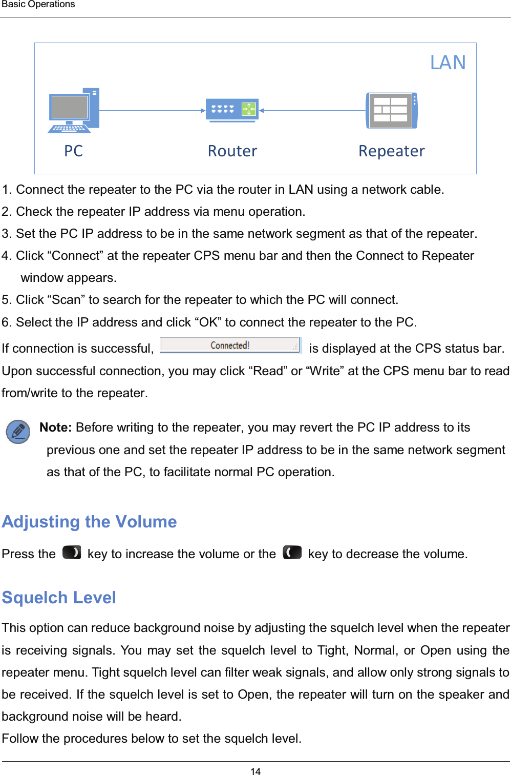  Basic Operations 14  RouterPC RepeaterLAN 1. Connect the repeater to the PC via the router in LAN using a network cable. 2. Check the repeater IP address via menu operation. 3. Set the PC IP address to be in the same network segment as that of the repeater. 4. Click “Connect” at the repeater CPS menu bar and then the Connect to Repeater window appears. 5. Click “Scan” to search for the repeater to which the PC will connect. 6. Select the IP address and click “OK” to connect the repeater to the PC.   If connection is successful,    is displayed at the CPS status bar. Upon successful connection, you may click “Read” or “Write” at the CPS menu bar to read from/write to the repeater. Note: Before writing to the repeater, you may revert the PC IP address to its previous one and set the repeater IP address to be in the same network segment as that of the PC, to facilitate normal PC operation. Adjusting the Volume Press the    key to increase the volume or the    key to decrease the volume. Squelch Level This option can reduce background noise by adjusting the squelch level when the repeater is receiving signals. You may set the squelch level to Tight, Normal, or Open using the repeater menu. Tight squelch level can filter weak signals, and allow only strong signals to be received. If the squelch level is set to Open, the repeater will turn on the speaker and background noise will be heard. Follow the procedures below to set the squelch level. 