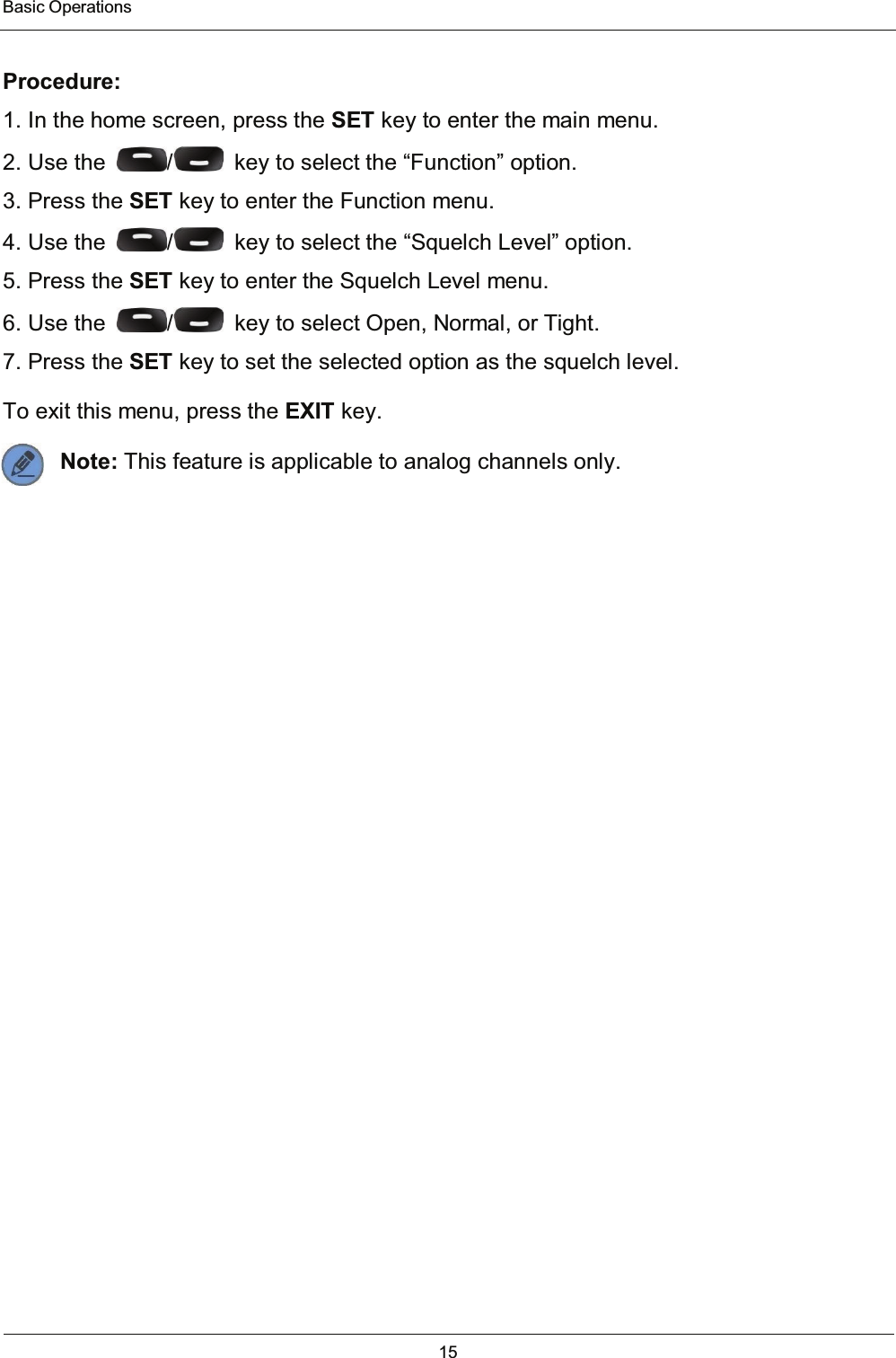  Basic Operations 15   Procedure: 1. In the home screen, press the SET key to enter the main menu. 2. Use the  /   key to select the “Function” option. 3. Press the SET key to enter the Function menu. 4. Use the  /   key to select the “Squelch Level” option. 5. Press the SET key to enter the Squelch Level menu. 6. Use the  /   key to select Open, Normal, or Tight. 7. Press the SET key to set the selected option as the squelch level. To exit this menu, press the EXIT key. Note: This feature is applicable to analog channels only.   