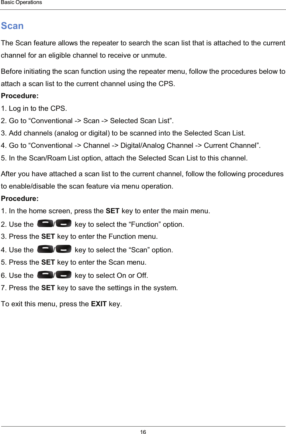  Basic Operations 16  Scan The Scan feature allows the repeater to search the scan list that is attached to the current channel for an eligible channel to receive or unmute. Before initiating the scan function using the repeater menu, follow the procedures below to attach a scan list to the current channel using the CPS. Procedure: 1. Log in to the CPS. 2. Go to “Conventional -&gt; Scan -&gt; Selected Scan List”. 3. Add channels (analog or digital) to be scanned into the Selected Scan List. 4. Go to “Conventional -&gt; Channel -&gt; Digital/Analog Channel -&gt; Current Channel”. 5. In the Scan/Roam List option, attach the Selected Scan List to this channel. After you have attached a scan list to the current channel, follow the following procedures to enable/disable the scan feature via menu operation. Procedure: 1. In the home screen, press the SET key to enter the main menu. 2. Use the  /   key to select the “Function” option. 3. Press the SET key to enter the Function menu. 4. Use the  /   key to select the “Scan” option. 5. Press the SET key to enter the Scan menu. 6. Use the  /   key to select On or Off. 7. Press the SET key to save the settings in the system. To exit this menu, press the EXIT key.