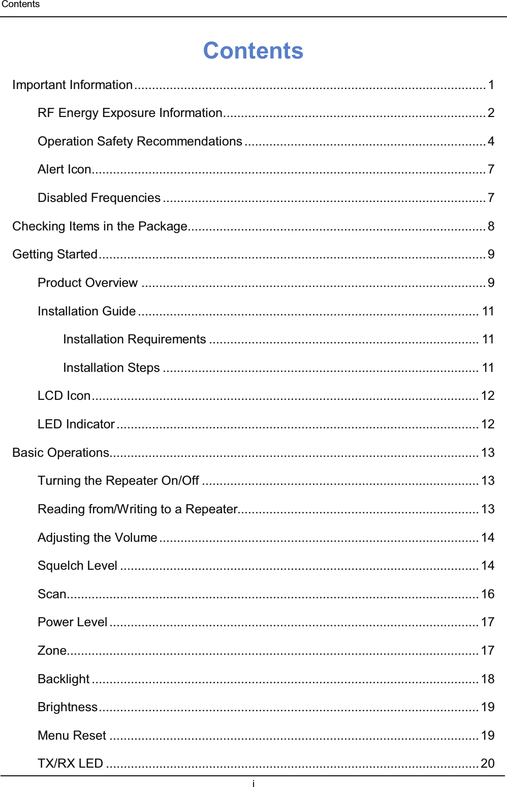  Contents i  Contents Important Information ................................................................................................... 1 RF Energy Exposure Information .......................................................................... 2 Operation Safety Recommendations .................................................................... 4 Alert Icon ............................................................................................................... 7 Disabled Frequencies ........................................................................................... 7 Checking Items in the Package .................................................................................... 8 Getting Started ............................................................................................................. 9 Product Overview ................................................................................................. 9 Installation Guide ................................................................................................ 11 Installation Requirements ............................................................................ 11 Installation Steps ......................................................................................... 11 LCD Icon ............................................................................................................. 12 LED Indicator ...................................................................................................... 12 Basic Operations ........................................................................................................ 13 Turning the Repeater On/Off .............................................................................. 13 Reading from/Writing to a Repeater.................................................................... 13 Adjusting the Volume .......................................................................................... 14 Squelch Level ..................................................................................................... 14 Scan.................................................................................................................... 16 Power Level ........................................................................................................ 17 Zone.................................................................................................................... 17 Backlight ............................................................................................................. 18 Brightness ........................................................................................................... 19 Menu Reset ........................................................................................................ 19 TX/RX LED ......................................................................................................... 20 