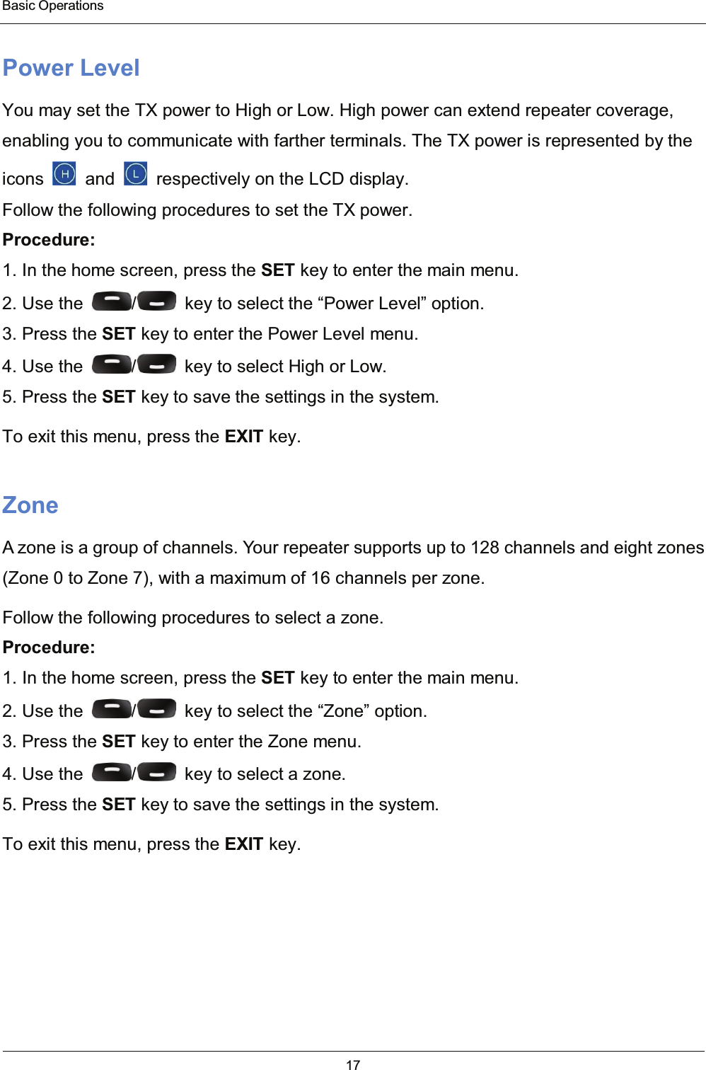  Basic Operations 17  Power Level You may set the TX power to High or Low. High power can extend repeater coverage, enabling you to communicate with farther terminals. The TX power is represented by the icons    and    respectively on the LCD display. Follow the following procedures to set the TX power. Procedure: 1. In the home screen, press the SET key to enter the main menu. 2. Use the  /   key to select the “Power Level” option. 3. Press the SET key to enter the Power Level menu. 4. Use the  /   key to select High or Low. 5. Press the SET key to save the settings in the system. To exit this menu, press the EXIT key. Zone A zone is a group of channels. Your repeater supports up to 128 channels and eight zones (Zone 0 to Zone 7), with a maximum of 16 channels per zone. Follow the following procedures to select a zone. Procedure: 1. In the home screen, press the SET key to enter the main menu. 2. Use the  /   key to select the “Zone” option. 3. Press the SET key to enter the Zone menu. 4. Use the  /   key to select a zone. 5. Press the SET key to save the settings in the system. To exit this menu, press the EXIT key.