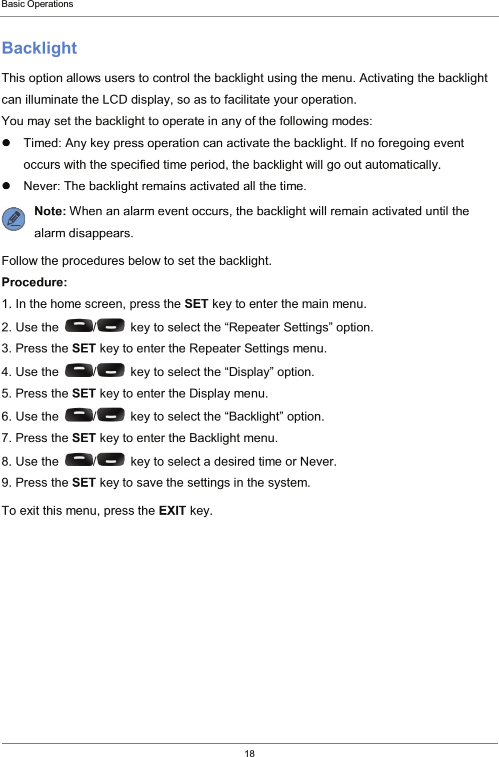  Basic Operations 18  Backlight This option allows users to control the backlight using the menu. Activating the backlight can illuminate the LCD display, so as to facilitate your operation. You may set the backlight to operate in any of the following modes:   Timed: Any key press operation can activate the backlight. If no foregoing event occurs with the specified time period, the backlight will go out automatically.   Never: The backlight remains activated all the time. Note: When an alarm event occurs, the backlight will remain activated until the       alarm disappears. Follow the procedures below to set the backlight. Procedure: 1. In the home screen, press the SET key to enter the main menu. 2. Use the  /   key to select the “Repeater Settings” option. 3. Press the SET key to enter the Repeater Settings menu. 4. Use the  /   key to select the “Display” option. 5. Press the SET key to enter the Display menu. 6. Use the  /   key to select the “Backlight” option. 7. Press the SET key to enter the Backlight menu. 8. Use the  /   key to select a desired time or Never. 9. Press the SET key to save the settings in the system. To exit this menu, press the EXIT key.