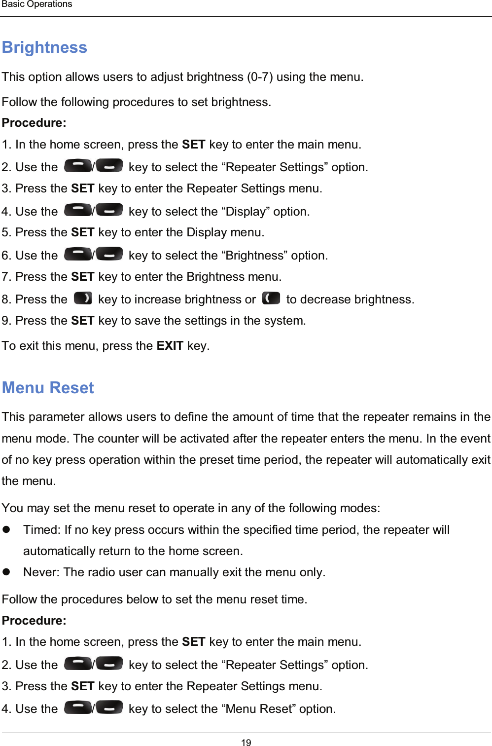  Basic Operations 19  Brightness This option allows users to adjust brightness (0-7) using the menu. Follow the following procedures to set brightness. Procedure: 1. In the home screen, press the SET key to enter the main menu. 2. Use the  /   key to select the “Repeater Settings” option. 3. Press the SET key to enter the Repeater Settings menu. 4. Use the  /   key to select the “Display” option. 5. Press the SET key to enter the Display menu. 6. Use the  /   key to select the “Brightness” option. 7. Press the SET key to enter the Brightness menu. 8. Press the    key to increase brightness or    to decrease brightness. 9. Press the SET key to save the settings in the system. To exit this menu, press the EXIT key. Menu Reset This parameter allows users to define the amount of time that the repeater remains in the menu mode. The counter will be activated after the repeater enters the menu. In the event of no key press operation within the preset time period, the repeater will automatically exit the menu. You may set the menu reset to operate in any of the following modes:   Timed: If no key press occurs within the specified time period, the repeater will automatically return to the home screen.   Never: The radio user can manually exit the menu only. Follow the procedures below to set the menu reset time. Procedure: 1. In the home screen, press the SET key to enter the main menu. 2. Use the  /   key to select the “Repeater Settings” option. 3. Press the SET key to enter the Repeater Settings menu. 4. Use the  /   key to select the “Menu Reset” option. 