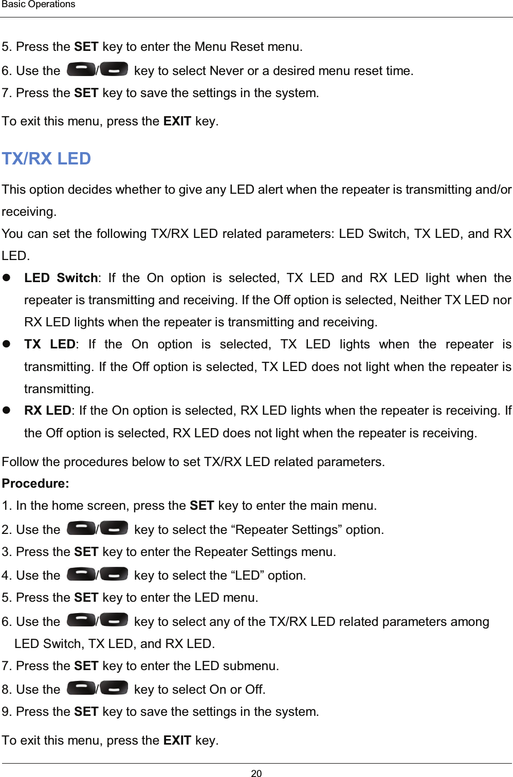  Basic Operations 20   5. Press the SET key to enter the Menu Reset menu. 6. Use the  /   key to select Never or a desired menu reset time. 7. Press the SET key to save the settings in the system. To exit this menu, press the EXIT key. TX/RX LED This option decides whether to give any LED alert when the repeater is transmitting and/or receiving. You can set the following TX/RX LED related parameters: LED Switch, TX LED, and RX LED.  LED Switch: If the On option is selected, TX LED and RX LED light when the          repeater is transmitting and receiving. If the Off option is selected, Neither TX LED nor RX LED lights when the repeater is transmitting and receiving.  TX LED: If the On option is selected, TX LED lights when the repeater is    transmitting. If the Off option is selected, TX LED does not light when the repeater is transmitting.  RX LED: If the On option is selected, RX LED lights when the repeater is receiving. If the Off option is selected, RX LED does not light when the repeater is receiving. Follow the procedures below to set TX/RX LED related parameters. Procedure: 1. In the home screen, press the SET key to enter the main menu. 2. Use the  /   key to select the “Repeater Settings” option. 3. Press the SET key to enter the Repeater Settings menu. 4. Use the  /   key to select the “LED” option. 5. Press the SET key to enter the LED menu. 6. Use the  /   key to select any of the TX/RX LED related parameters among LED Switch, TX LED, and RX LED. 7. Press the SET key to enter the LED submenu. 8. Use the  /   key to select On or Off. 9. Press the SET key to save the settings in the system. To exit this menu, press the EXIT key. 