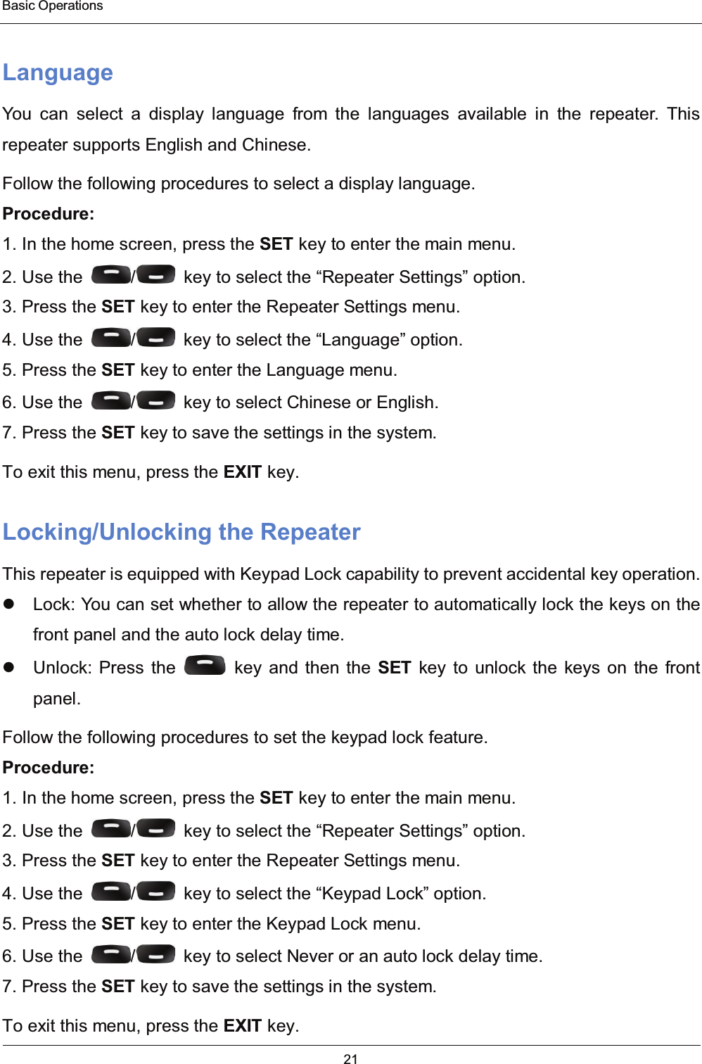  Basic Operations 21  Language You can select a display language from the languages available in the repeater. This repeater supports English and Chinese. Follow the following procedures to select a display language. Procedure: 1. In the home screen, press the SET key to enter the main menu. 2. Use the  /   key to select the “Repeater Settings” option. 3. Press the SET key to enter the Repeater Settings menu. 4. Use the  /   key to select the “Language” option. 5. Press the SET key to enter the Language menu. 6. Use the  /   key to select Chinese or English. 7. Press the SET key to save the settings in the system. To exit this menu, press the EXIT key. Locking/Unlocking the Repeater This repeater is equipped with Keypad Lock capability to prevent accidental key operation.   Lock: You can set whether to allow the repeater to automatically lock the keys on the front panel and the auto lock delay time.   Unlock: Press the   key and then the SET key to unlock the keys on the front panel. Follow the following procedures to set the keypad lock feature. Procedure: 1. In the home screen, press the SET key to enter the main menu. 2. Use the  /   key to select the “Repeater Settings” option. 3. Press the SET key to enter the Repeater Settings menu. 4. Use the  /   key to select the “Keypad Lock” option. 5. Press the SET key to enter the Keypad Lock menu. 6. Use the  /   key to select Never or an auto lock delay time. 7. Press the SET key to save the settings in the system. To exit this menu, press the EXIT key. 