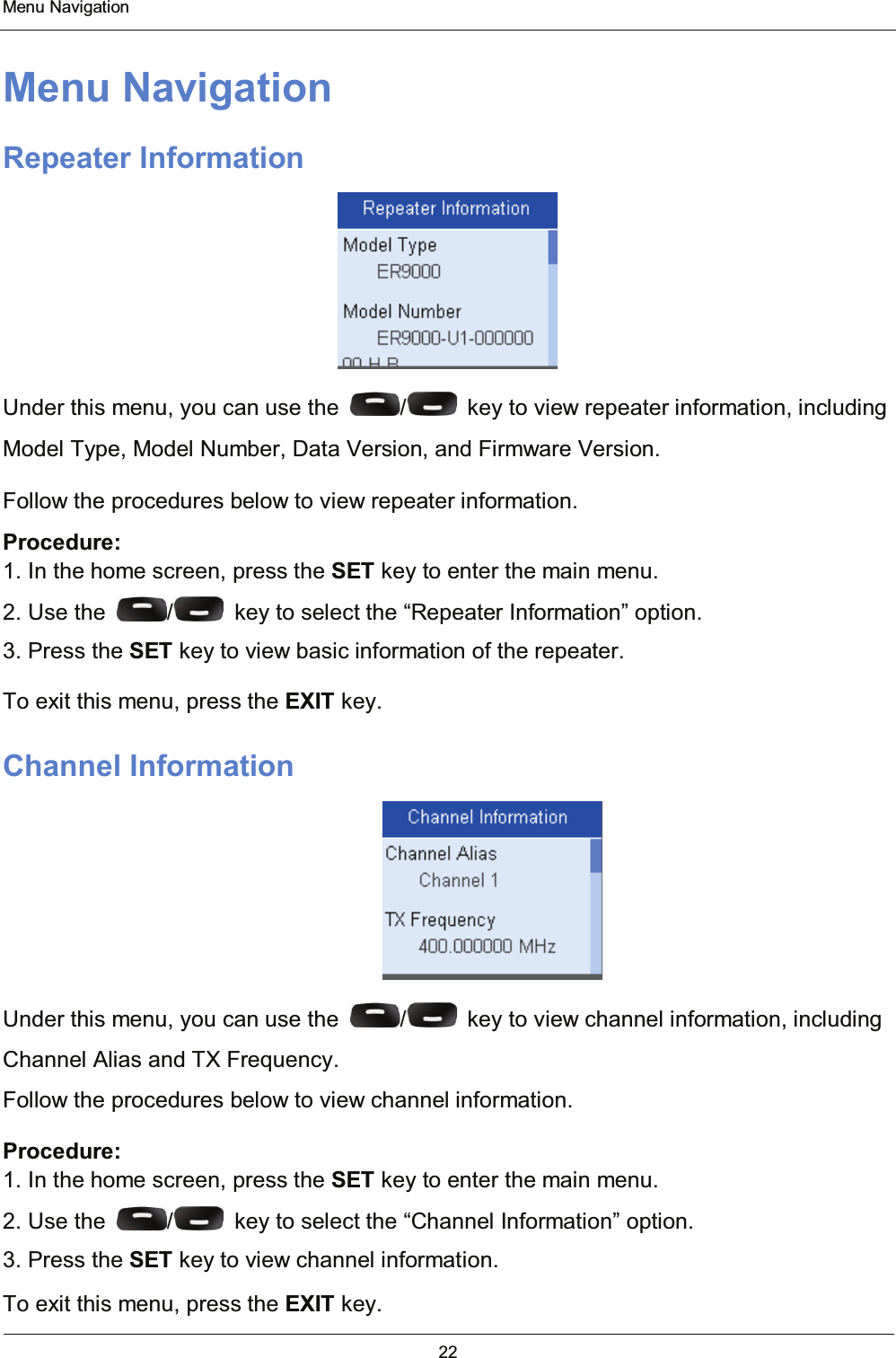  Menu Navigation 22  Menu Navigation Repeater Information  Under this menu, you can use the  /   key to view repeater information, including Model Type, Model Number, Data Version, and Firmware Version. Follow the procedures below to view repeater information. Procedure: 1. In the home screen, press the SET key to enter the main menu. 2. Use the  /   key to select the “Repeater Information” option. 3. Press the SET key to view basic information of the repeater. To exit this menu, press the EXIT key. Channel Information  Under this menu, you can use the  /   key to view channel information, including Channel Alias and TX Frequency. Follow the procedures below to view channel information. Procedure: 1. In the home screen, press the SET key to enter the main menu. 2. Use the  /   key to select the “Channel Information” option. 3. Press the SET key to view channel information. To exit this menu, press the EXIT key. 