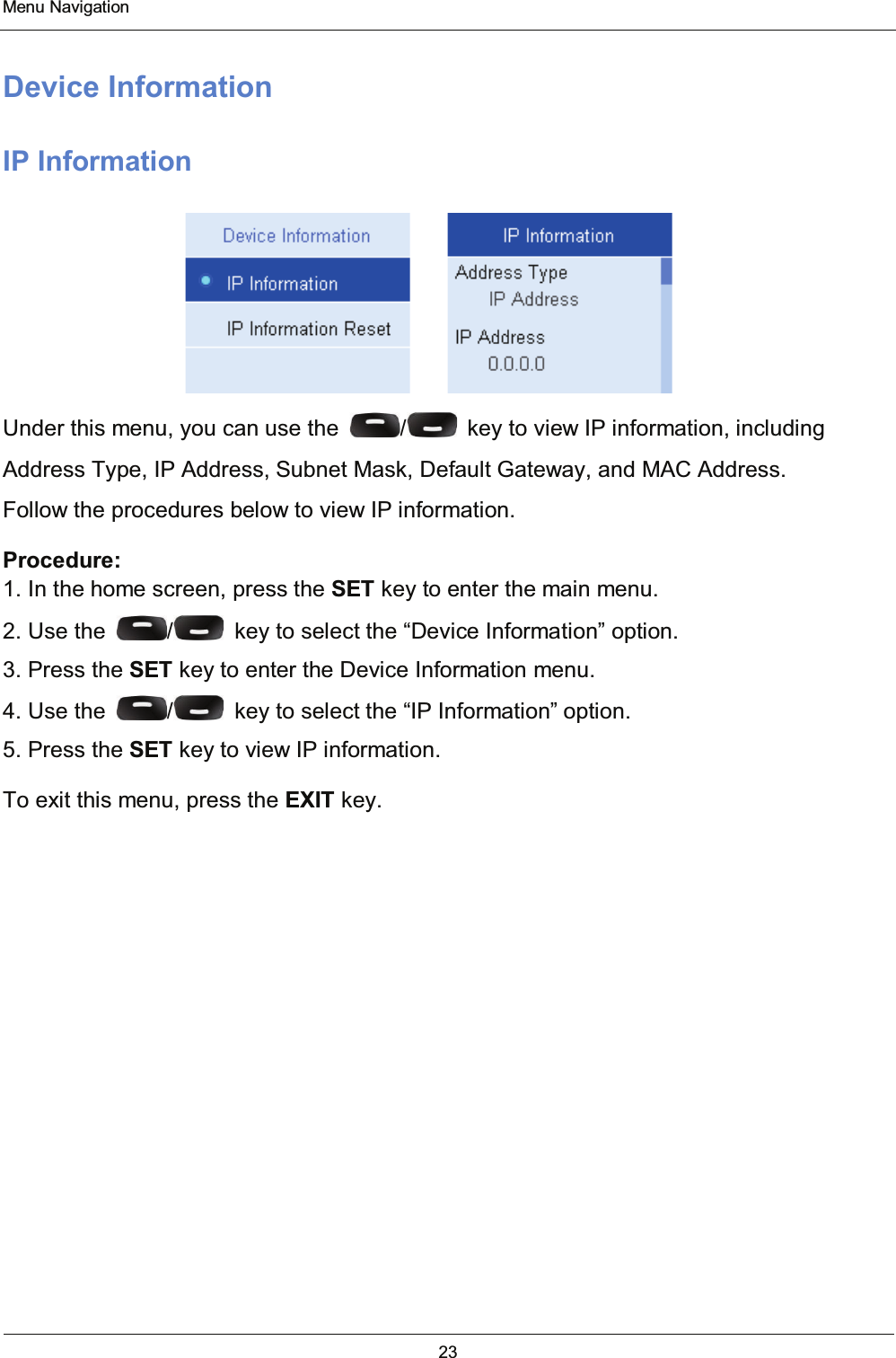  Menu Navigation 23  Device Information IP Information                         Under this menu, you can use the  /   key to view IP information, including Address Type, IP Address, Subnet Mask, Default Gateway, and MAC Address. Follow the procedures below to view IP information. Procedure: 1. In the home screen, press the SET key to enter the main menu. 2. Use the  /   key to select the “Device Information” option. 3. Press the SET key to enter the Device Information menu. 4. Use the  /   key to select the “IP Information” option. 5. Press the SET key to view IP information. To exit this menu, press the EXIT key.    