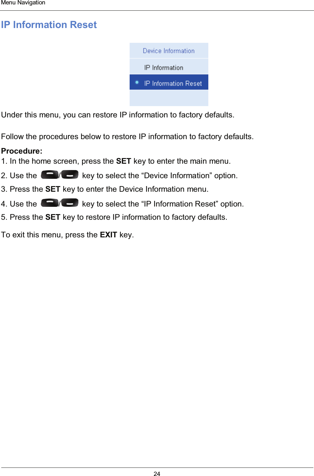  Menu Navigation 24  IP Information Reset  Under this menu, you can restore IP information to factory defaults. Follow the procedures below to restore IP information to factory defaults. Procedure: 1. In the home screen, press the SET key to enter the main menu. 2. Use the  /   key to select the “Device Information” option. 3. Press the SET key to enter the Device Information menu. 4. Use the  /   key to select the “IP Information Reset” option. 5. Press the SET key to restore IP information to factory defaults. To exit this menu, press the EXIT key. 