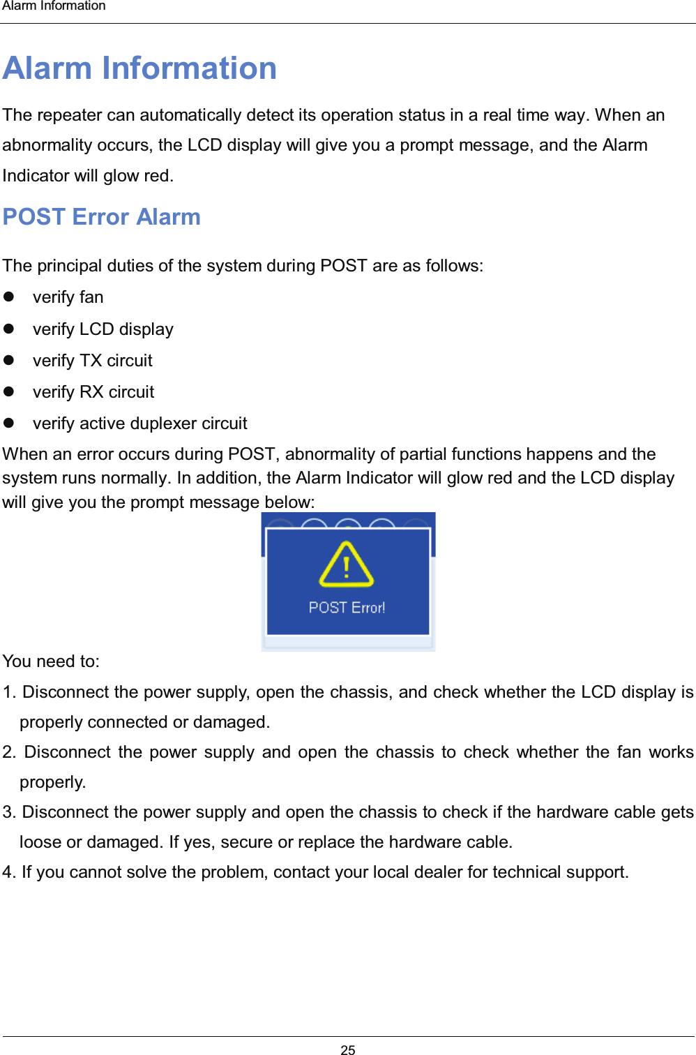  Alarm Information 25  Alarm Information The repeater can automatically detect its operation status in a real time way. When an abnormality occurs, the LCD display will give you a prompt message, and the Alarm Indicator will glow red. POST Error Alarm The principal duties of the system during POST are as follows:  verify fan   verify LCD display   verify TX circuit   verify RX circuit   verify active duplexer circuit When an error occurs during POST, abnormality of partial functions happens and the system runs normally. In addition, the Alarm Indicator will glow red and the LCD display will give you the prompt message below:  You need to: 1. Disconnect the power supply, open the chassis, and check whether the LCD display is properly connected or damaged. 2. Disconnect the power supply and open the chassis to check whether the fan works properly. 3. Disconnect the power supply and open the chassis to check if the hardware cable gets loose or damaged. If yes, secure or replace the hardware cable. 4. If you cannot solve the problem, contact your local dealer for technical support.  