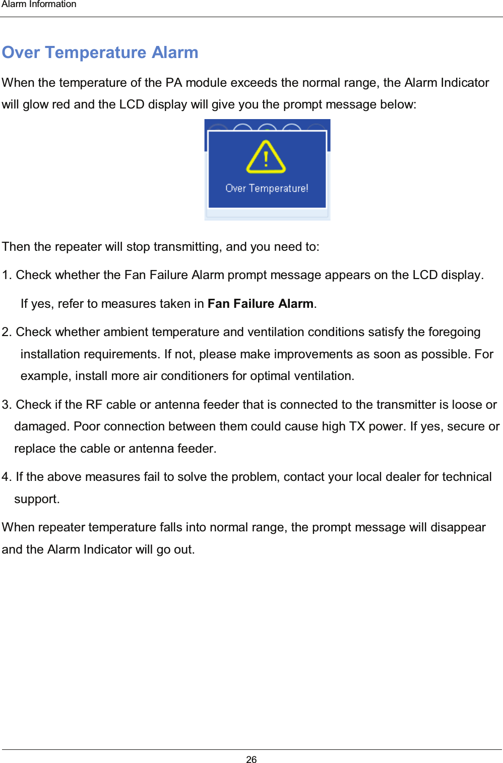  Alarm Information 26  Over Temperature Alarm When the temperature of the PA module exceeds the normal range, the Alarm Indicator will glow red and the LCD display will give you the prompt message below:  Then the repeater will stop transmitting, and you need to: 1. Check whether the Fan Failure Alarm prompt message appears on the LCD display.         If yes, refer to measures taken in Fan Failure Alarm. 2. Check whether ambient temperature and ventilation conditions satisfy the foregoing installation requirements. If not, please make improvements as soon as possible. For example, install more air conditioners for optimal ventilation. 3. Check if the RF cable or antenna feeder that is connected to the transmitter is loose or damaged. Poor connection between them could cause high TX power. If yes, secure or replace the cable or antenna feeder. 4. If the above measures fail to solve the problem, contact your local dealer for technical support. When repeater temperature falls into normal range, the prompt message will disappear and the Alarm Indicator will go out.