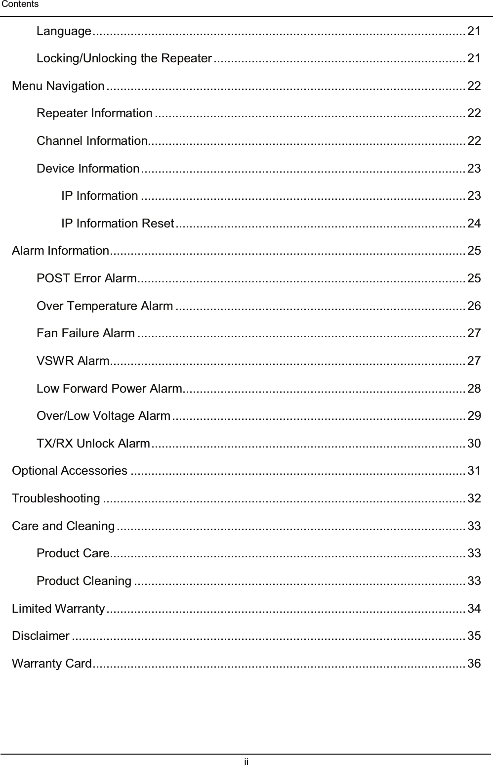  Contents ii  Language ............................................................................................................ 21 Locking/Unlocking the Repeater ......................................................................... 21 Menu Navigation ........................................................................................................ 22 Repeater Information .......................................................................................... 22 Channel Information............................................................................................ 22 Device Information .............................................................................................. 23 IP Information .............................................................................................. 23 IP Information Reset .................................................................................... 24 Alarm Information ....................................................................................................... 25 POST Error Alarm ............................................................................................... 25 Over Temperature Alarm .................................................................................... 26 Fan Failure Alarm ............................................................................................... 27 VSWR Alarm ....................................................................................................... 27 Low Forward Power Alarm .................................................................................. 28 Over/Low Voltage Alarm ..................................................................................... 29 TX/RX Unlock Alarm ........................................................................................... 30 Optional Accessories ................................................................................................. 31 Troubleshooting ......................................................................................................... 32 Care and Cleaning ..................................................................................................... 33 Product Care ....................................................................................................... 33 Product Cleaning ................................................................................................ 33 Limited  Warranty ........................................................................................................ 34 Disclaimer .................................................................................................................. 35 Warranty Card ............................................................................................................ 36    