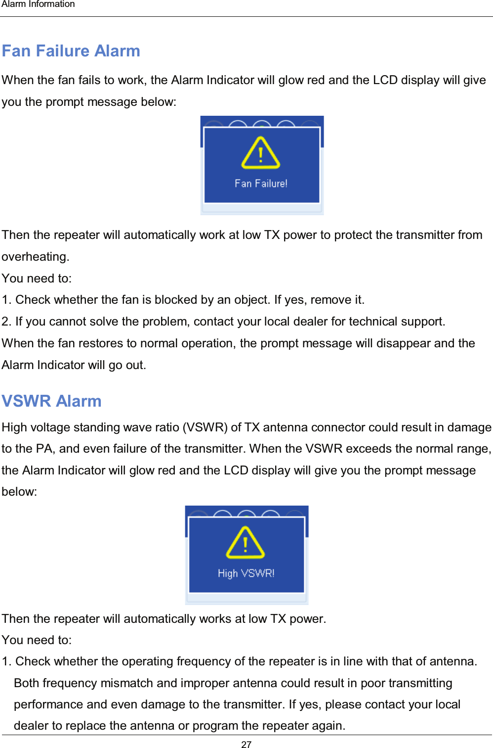  Alarm Information 27  Fan Failure Alarm When the fan fails to work, the Alarm Indicator will glow red and the LCD display will give you the prompt message below:  Then the repeater will automatically work at low TX power to protect the transmitter from overheating. You need to: 1. Check whether the fan is blocked by an object. If yes, remove it. 2. If you cannot solve the problem, contact your local dealer for technical support. When the fan restores to normal operation, the prompt message will disappear and the Alarm Indicator will go out. VSWR Alarm High voltage standing wave ratio (VSWR) of TX antenna connector could result in damage to the PA, and even failure of the transmitter. When the VSWR exceeds the normal range, the Alarm Indicator will glow red and the LCD display will give you the prompt message below:  Then the repeater will automatically works at low TX power. You need to: 1. Check whether the operating frequency of the repeater is in line with that of antenna. Both frequency mismatch and improper antenna could result in poor transmitting performance and even damage to the transmitter. If yes, please contact your local dealer to replace the antenna or program the repeater again. 