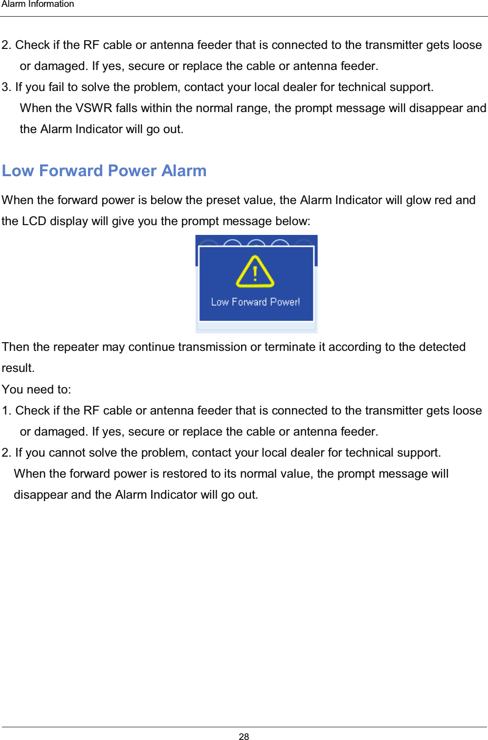  Alarm Information 28   2. Check if the RF cable or antenna feeder that is connected to the transmitter gets loose or damaged. If yes, secure or replace the cable or antenna feeder. 3. If you fail to solve the problem, contact your local dealer for technical support. When the VSWR falls within the normal range, the prompt message will disappear and the Alarm Indicator will go out. Low Forward Power Alarm When the forward power is below the preset value, the Alarm Indicator will glow red and the LCD display will give you the prompt message below:  Then the repeater may continue transmission or terminate it according to the detected result.  You need to: 1. Check if the RF cable or antenna feeder that is connected to the transmitter gets loose or damaged. If yes, secure or replace the cable or antenna feeder. 2. If you cannot solve the problem, contact your local dealer for technical support. When the forward power is restored to its normal value, the prompt message will disappear and the Alarm Indicator will go out.  