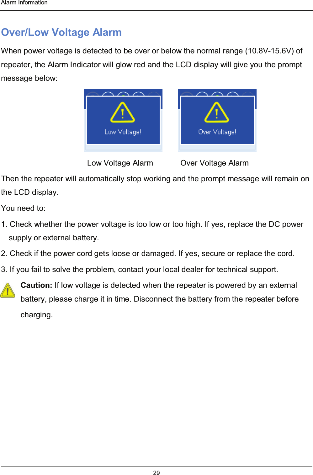  Alarm Information 29  Over/Low Voltage Alarm When power voltage is detected to be over or below the normal range (10.8V-15.6V) of repeater, the Alarm Indicator will glow red and the LCD display will give you the prompt message below:       Low Voltage Alarm       Over Voltage Alarm Then the repeater will automatically stop working and the prompt message will remain on the LCD display. You need to: 1. Check whether the power voltage is too low or too high. If yes, replace the DC power supply or external battery. 2. Check if the power cord gets loose or damaged. If yes, secure or replace the cord. 3. If you fail to solve the problem, contact your local dealer for technical support. Caution: If low voltage is detected when the repeater is powered by an external battery, please charge it in time. Disconnect the battery from the repeater before     charging.  