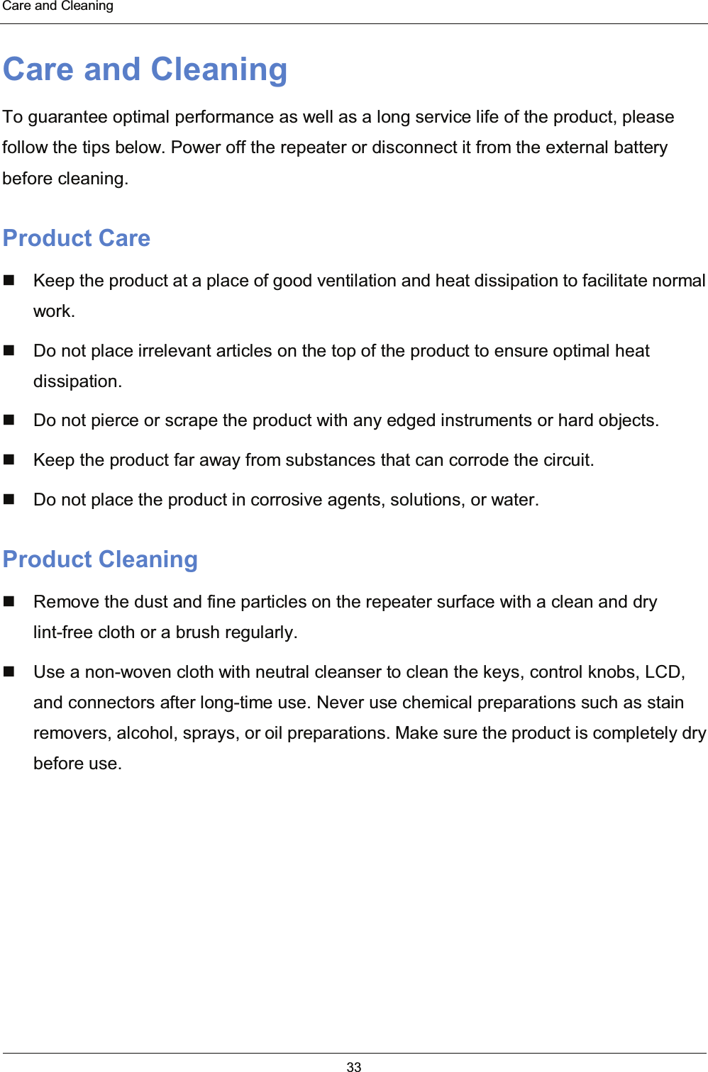  Care and Cleaning 33  Care and Cleaning To guarantee optimal performance as well as a long service life of the product, please follow the tips below. Power off the repeater or disconnect it from the external battery before cleaning. Product Care   Keep the product at a place of good ventilation and heat dissipation to facilitate normal work.   Do not place irrelevant articles on the top of the product to ensure optimal heat dissipation.   Do not pierce or scrape the product with any edged instruments or hard objects.   Keep the product far away from substances that can corrode the circuit.   Do not place the product in corrosive agents, solutions, or water. Product Cleaning   Remove the dust and fine particles on the repeater surface with a clean and dry lint-free cloth or a brush regularly.   Use a non-woven cloth with neutral cleanser to clean the keys, control knobs, LCD, and connectors after long-time use. Never use chemical preparations such as stain removers, alcohol, sprays, or oil preparations. Make sure the product is completely dry before use.   