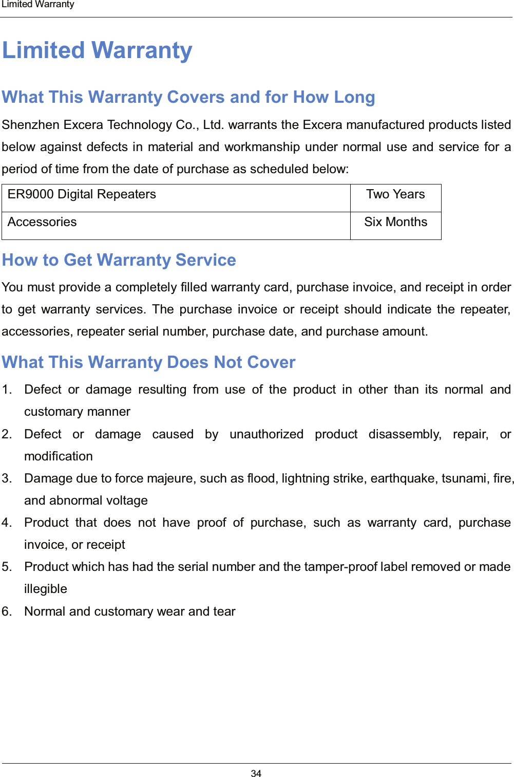  Limited Warranty 34  Limited Warranty What This Warranty Covers and for How Long Shenzhen Excera Technology Co., Ltd. warrants the Excera manufactured products listed below against defects in material and workmanship under normal use and service for a period of time from the date of purchase as scheduled below: ER9000 Digital Repeaters  Two Years Accessories Six Months How to Get Warranty Service You must provide a completely filled warranty card, purchase invoice, and receipt in order to get warranty services. The purchase invoice or receipt should indicate the repeater, accessories, repeater serial number, purchase date, and purchase amount. What This Warranty Does Not Cover 1.  Defect or damage resulting from use of the product in other than its normal and customary manner 2. Defect or damage caused by unauthorized product disassembly, repair, or modification 3.  Damage due to force majeure, such as flood, lightning strike, earthquake, tsunami, fire, and abnormal voltage 4.  Product that does not have proof of purchase, such as warranty card, purchase invoice, or receipt 5.  Product which has had the serial number and the tamper-proof label removed or made illegible 6.  Normal and customary wear and tear   