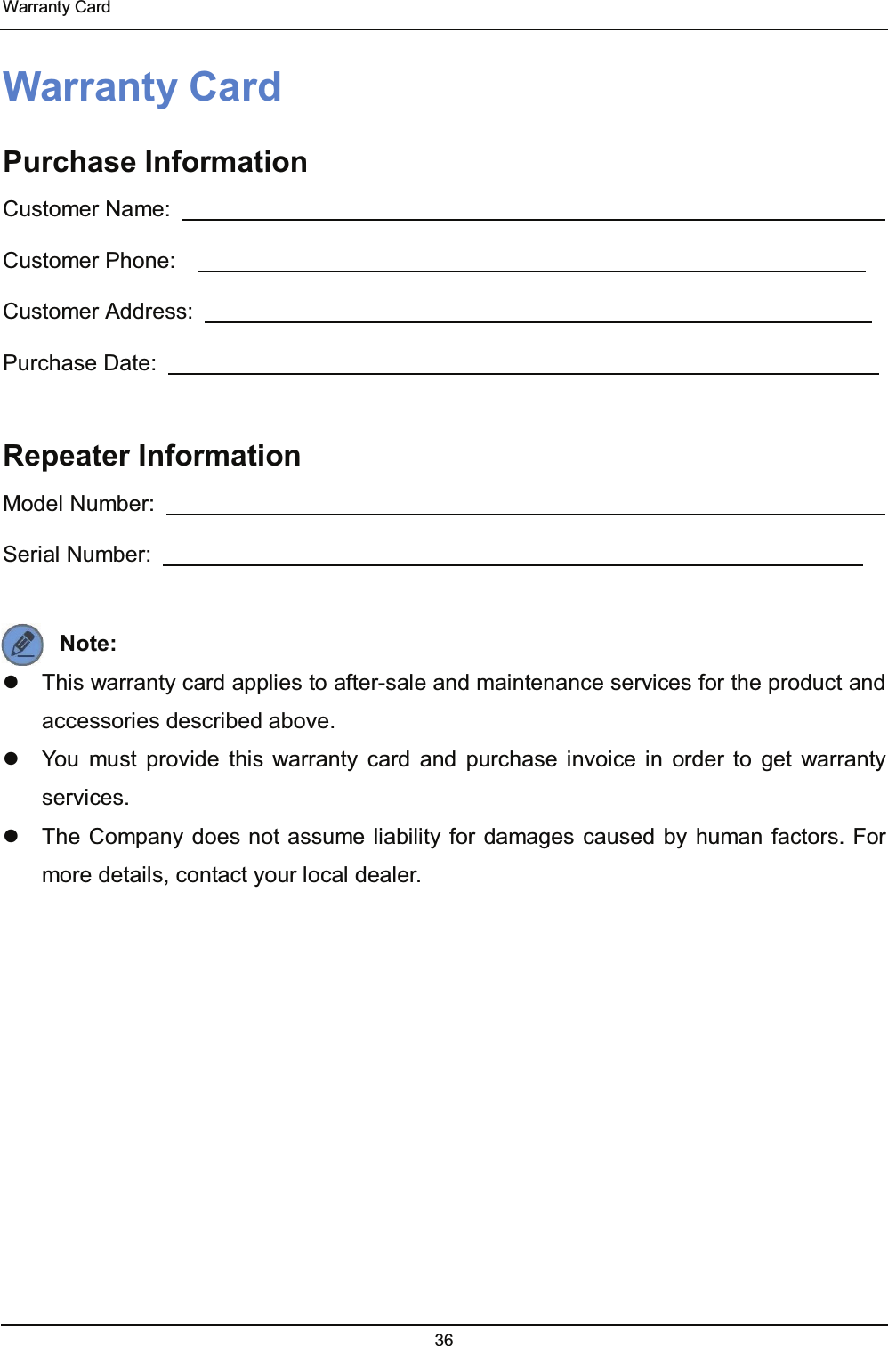  Warranty Card 36  Warranty Card Purchase Information Customer Name:                                                                   Customer Phone:                                                               Customer Address:                                                              Purchase Date:                                                                   Repeater Information Model Number:                                                                   Serial Number:                                                                  Note:    This warranty card applies to after-sale and maintenance services for the product and accessories described above.   You must provide this warranty card and purchase invoice in order to get warranty services.   The Company does not assume liability for damages caused by human factors. For more details, contact your local dealer. 