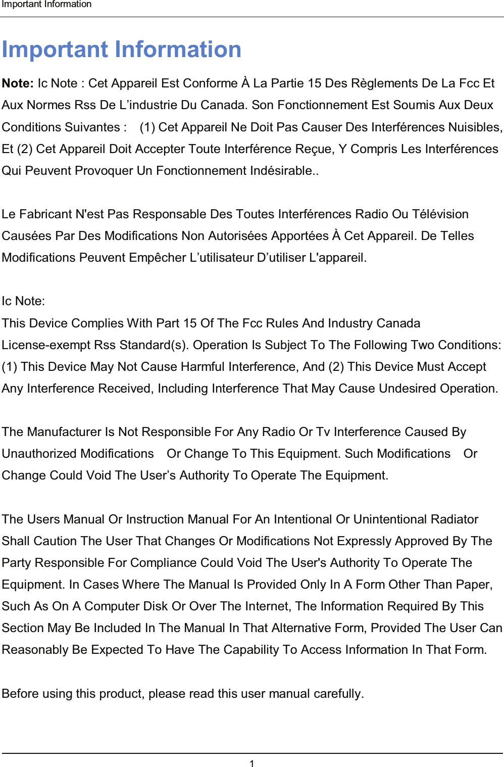  Important Information 1  Important Information Note: Ic Note : Cet Appareil Est Conforme À La Partie 15 Des Règlements De La Fcc Et Aux Normes Rss De L’industrie Du Canada. Son Fonctionnement Est Soumis Aux Deux Conditions Suivantes :    (1) Cet Appareil Ne Doit Pas Causer Des Interférences Nuisibles, Et (2) Cet Appareil Doit Accepter Toute Interférence Reçue, Y Compris Les Interférences Qui Peuvent Provoquer Un Fonctionnement Indésirable..     Le Fabricant N&apos;est Pas Responsable Des Toutes Interférences Radio Ou Télévision Causées Par Des Modifications Non Autorisées Apportées À Cet Appareil. De Telles Modifications Peuvent Empêcher L’utilisateur D’utiliser L&apos;appareil.   Ic Note: This Device Complies With Part 15 Of The Fcc Rules And Industry Canada License-exempt Rss Standard(s). Operation Is Subject To The Following Two Conditions: (1) This Device May Not Cause Harmful Interference, And (2) This Device Must Accept Any Interference Received, Including Interference That May Cause Undesired Operation.   The Manufacturer Is Not Responsible For Any Radio Or Tv Interference Caused By Unauthorized Modifications    Or Change To This Equipment. Such Modifications    Or Change Could Void The User’s Authority To Operate The Equipment.  The Users Manual Or Instruction Manual For An Intentional Or Unintentional Radiator Shall Caution The User That Changes Or Modifications Not Expressly Approved By The Party Responsible For Compliance Could Void The User&apos;s Authority To Operate The Equipment. In Cases Where The Manual Is Provided Only In A Form Other Than Paper, Such As On A Computer Disk Or Over The Internet, The Information Required By This Section May Be Included In The Manual In That Alternative Form, Provided The User Can Reasonably Be Expected To Have The Capability To Access Information In That Form.  Before using this product, please read this user manual carefully. 