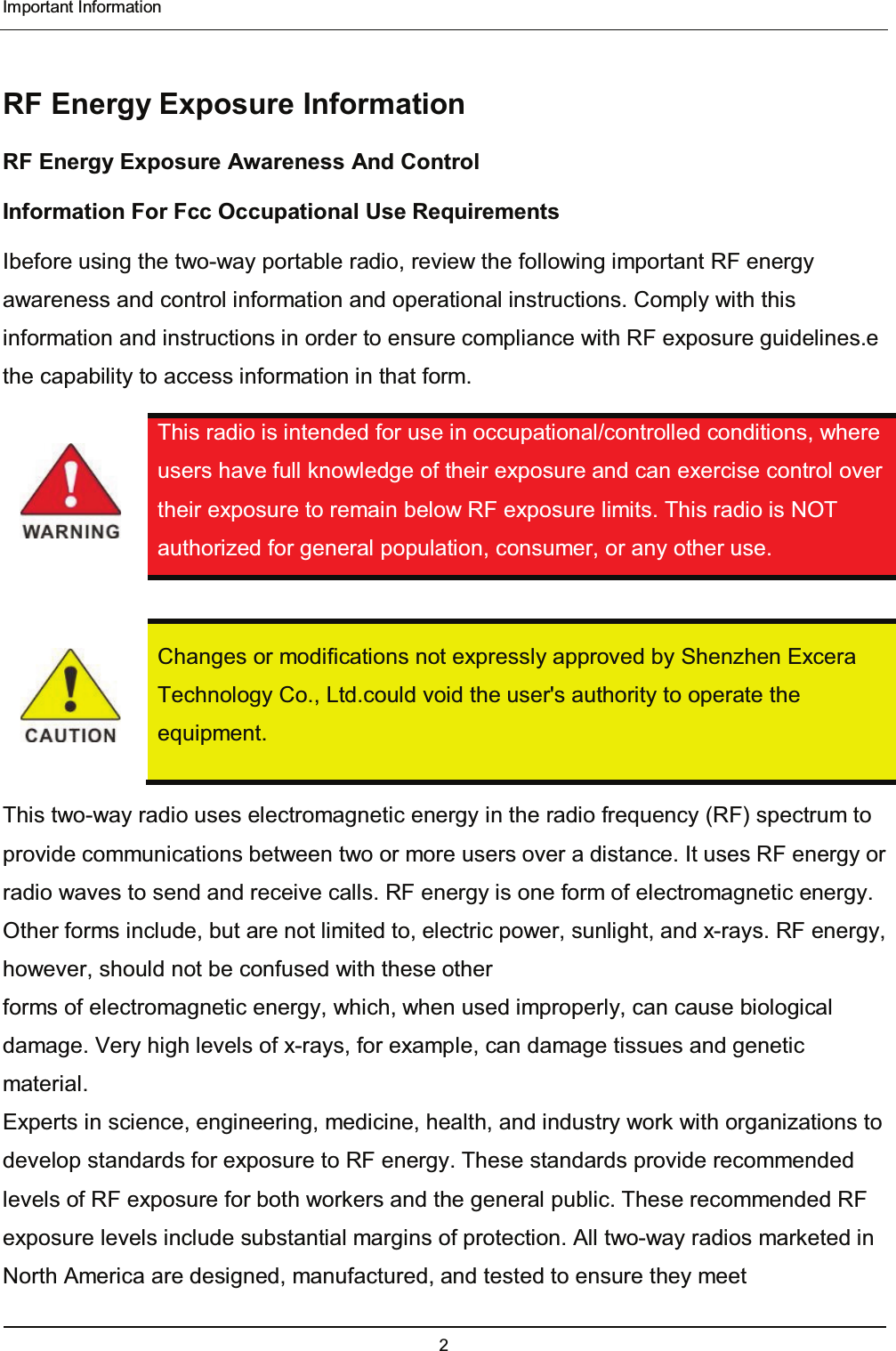  Important Information 2  RF Energy Exposure Information RF Energy Exposure Awareness And Control Information For Fcc Occupational Use Requirements Ibefore using the two-way portable radio, review the following important RF energy awareness and control information and operational instructions. Comply with this information and instructions in order to ensure compliance with RF exposure guidelines.e the capability to access information in that form.  This radio is intended for use in occupational/controlled conditions, where users have full knowledge of their exposure and can exercise control over their exposure to remain below RF exposure limits. This radio is NOT authorized for general population, consumer, or any other use.    Changes or modifications not expressly approved by Shenzhen Excera Technology Co., Ltd.could void the user&apos;s authority to operate the equipment. This two-way radio uses electromagnetic energy in the radio frequency (RF) spectrum to provide communications between two or more users over a distance. It uses RF energy or radio waves to send and receive calls. RF energy is one form of electromagnetic energy. Other forms include, but are not limited to, electric power, sunlight, and x-rays. RF energy, however, should not be confused with these other forms of electromagnetic energy, which, when used improperly, can cause biological damage. Very high levels of x-rays, for example, can damage tissues and genetic material. Experts in science, engineering, medicine, health, and industry work with organizations to develop standards for exposure to RF energy. These standards provide recommended levels of RF exposure for both workers and the general public. These recommended RF exposure levels include substantial margins of protection. All two-way radios marketed in North America are designed, manufactured, and tested to ensure they meet   