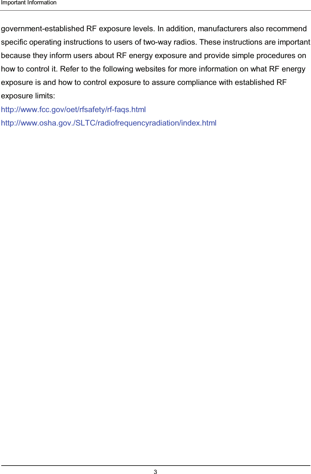  Important Information 3   government-established RF exposure levels. In addition, manufacturers also recommend   specific operating instructions to users of two-way radios. These instructions are important because they inform users about RF energy exposure and provide simple procedures on how to control it. Refer to the following websites for more information on what RF energy exposure is and how to control exposure to assure compliance with established RF exposure limits: http://www.fcc.gov/oet/rfsafety/rf-faqs.html http://www.osha.gov./SLTC/radiofrequencyradiation/index.html 