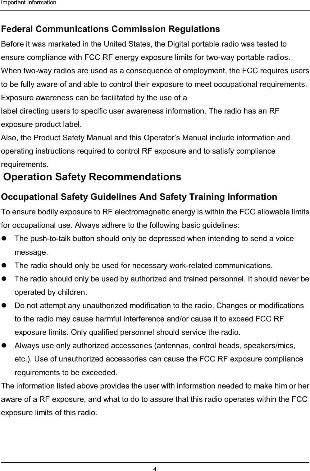  Important Information 4  Federal Communications Commission Regulations Before it was marketed in the United States, the Digital portable radio was tested to ensure compliance with FCC RF energy exposure limits for two-way portable radios. When two-way radios are used as a consequence of employment, the FCC requires users to be fully aware of and able to control their exposure to meet occupational requirements. Exposure awareness can be facilitated by the use of a label directing users to specific user awareness information. The radio has an RF exposure product label. Also, the Product Safety Manual and this Operator’s Manual include information and operating instructions required to control RF exposure and to satisfy compliance requirements.  Operation Safety Recommendations Occupational Safety Guidelines And Safety Training Information To ensure bodily exposure to RF electromagnetic energy is within the FCC allowable limits for occupational use. Always adhere to the following basic guidelines:   The push-to-talk button should only be depressed when intending to send a voice message.   The radio should only be used for necessary work-related communications.   The radio should only be used by authorized and trained personnel. It should never be operated by children.   Do not attempt any unauthorized modification to the radio. Changes or modifications to the radio may cause harmful interference and/or cause it to exceed FCC RF exposure limits. Only qualified personnel should service the radio.   Always use only authorized accessories (antennas, control heads, speakers/mics, etc.). Use of unauthorized accessories can cause the FCC RF exposure compliance requirements to be exceeded. The information listed above provides the user with information needed to make him or her aware of a RF exposure, and what to do to assure that this radio operates within the FCC exposure limits of this radio. 