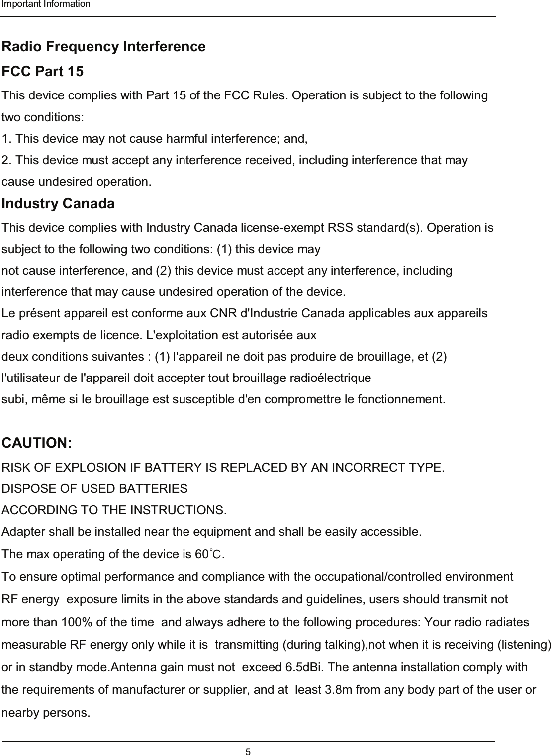  Important Information 5  Radio Frequency Interference FCC Part 15 This device complies with Part 15 of the FCC Rules. Operation is subject to the following two conditions: 1. This device may not cause harmful interference; and, 2. This device must accept any interference received, including interference that may cause undesired operation. Industry Canada This device complies with Industry Canada license-exempt RSS standard(s). Operation is subject to the following two conditions: (1) this device may   not cause interference, and (2) this device must accept any interference, including interference that may cause undesired operation of the device. Le présent appareil est conforme aux CNR d&apos;Industrie Canada applicables aux appareils radio exempts de licence. L&apos;exploitation est autorisée aux deux conditions suivantes : (1) l&apos;appareil ne doit pas produire de brouillage, et (2) l&apos;utilisateur de l&apos;appareil doit accepter tout brouillage radioélectrique subi, même si le brouillage est susceptible d&apos;en compromettre le fonctionnement.  CAUTION:  RISK OF EXPLOSION IF BATTERY IS REPLACED BY AN INCORRECT TYPE. DISPOSE OF USED BATTERIES   ACCORDING TO THE INSTRUCTIONS.   Adapter shall be installed near the equipment and shall be easily accessible.   The max operating of the device is 60đ. 7RHQVXUHRSWLPDOSHUIRUPDQFHDQGFRPSOLDQFHZLWKWKHRFFXSDWLRQDOFRQWUROOHGHQYLURQPHQW5)HQHUJ\H[SRVXUHOLPLWVLQWKHDERYHVWDQGDUGVDQGJXLGHOLQHVXVHUVVKRXOGWUDQVPLWQRWPRUHWKDQRIWKHWLPHDQGDOZD\VDGKHUHWRWKHIROORZLQJSURFHGXUHV&lt;RXUUDGLRUDGLDWHVPHDVXUDEOH5)HQHUJ\RQO\ZKLOHLWLVWUDQVPLWWLQJGXULQJWDONLQJQRWZKHQLWLVUHFHLYLQJOLVWHQLQJRULQVWDQGE\PRGH$QWHQQDJDLQPXVWQRWH[FHHGG%L7KHDQWHQQDLQVWDOODWLRQFRPSO\ZLWKWKHUHTXLUHPHQWVRIPDQXIDFWXUHURUVXSSOLHUDQGDWOHDVW3.8PIURPDQ\ERG\SDUWRIWKHXVHURUQHDUE\SHUVRQV