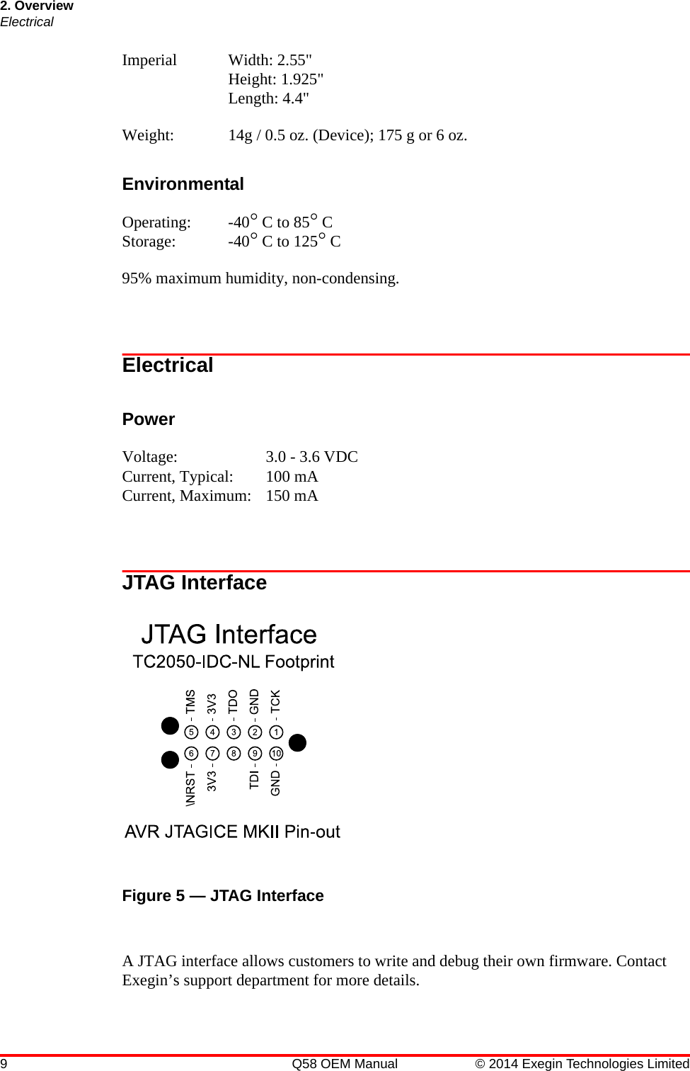 2. OverviewElectrical9 Q58 OEM Manual © 2014 Exegin Technologies LimitedImperial Width: 2.55&quot; Height: 1.925&quot; Length: 4.4&quot;Weight: 14g / 0.5 oz. (Device); 175 g or 6 oz.EnvironmentalOperating: -40° C to 85° CStorage: -40° C to 125° C95% maximum humidity, non-condensing.ElectricalPowerVoltage: 3.0 - 3.6 VDCCurrent, Typical: 100 mACurrent, Maximum: 150 mAJTAG InterfaceFigure 5 — JTAG Interface A JTAG interface allows customers to write and debug their own firmware. Contact Exegin’s support department for more details.