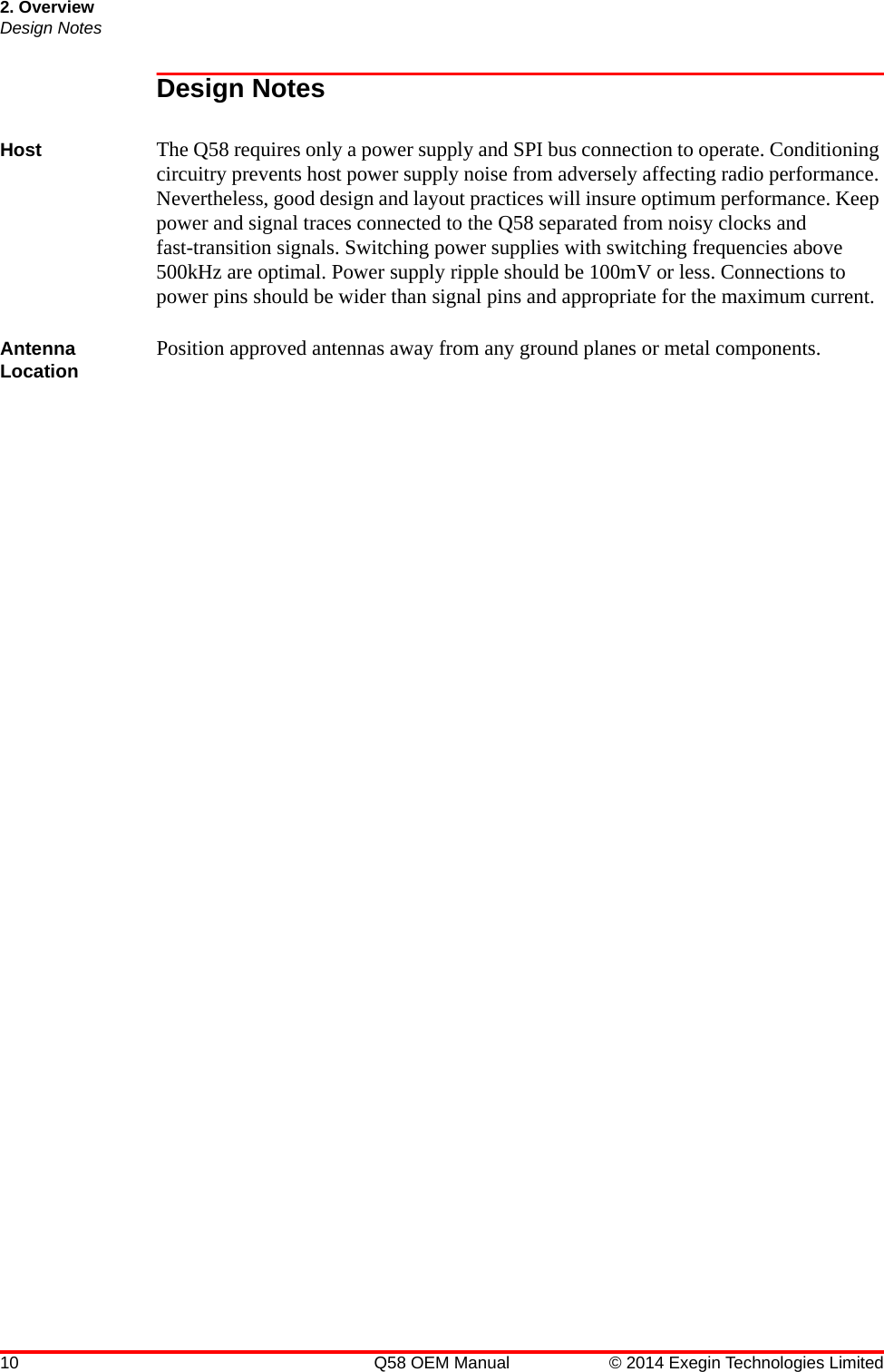 2. OverviewDesign Notes10 Q58 OEM Manual © 2014 Exegin Technologies LimitedDesign NotesHost The Q58 requires only a power supply and SPI bus connection to operate. Conditioning circuitry prevents host power supply noise from adversely affecting radio performance. Nevertheless, good design and layout practices will insure optimum performance. Keep power and signal traces connected to the Q58 separated from noisy clocks and fast-transition signals. Switching power supplies with switching frequencies above 500kHz are optimal. Power supply ripple should be 100mV or less. Connections to power pins should be wider than signal pins and appropriate for the maximum current.Antenna Location Position approved antennas away from any ground planes or metal components.