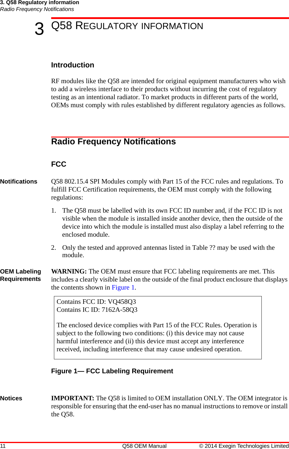 11 Q58 OEM Manual © 2014 Exegin Technologies Limited3. Q58 Regulatory informationRadio Frequency Notifications3Q58 REGULATORY INFORMATIONIntroductionRF modules like the Q58 are intended for original equipment manufacturers who wish to add a wireless interface to their products without incurring the cost of regulatory testing as an intentional radiator. To market products in different parts of the world, OEMs must comply with rules established by different regulatory agencies as follows.Radio Frequency NotificationsFCCNotifications Q58 802.15.4 SPI Modules comply with Part 15 of the FCC rules and regulations. To fulfill FCC Certification requirements, the OEM must comply with the following regulations:1. The Q58 must be labelled with its own FCC ID number and, if the FCC ID is not visible when the module is installed inside another device, then the outside of the device into which the module is installed must also display a label referring to the enclosed module.2. Only the tested and approved antennas listed in Table ?? may be used with the module.OEM Labeling Requirements WARNING: The OEM must ensure that FCC labeling requirements are met. This includes a clearly visible label on the outside of the final product enclosure that displays the contents shown in Figure 1.Figure 1— FCC Labeling RequirementNotices IMPORTANT: The Q58 is limited to OEM installation ONLY. The OEM integrator is responsible for ensuring that the end-user has no manual instructions to remove or install the Q58.Contains FCC ID: VQ458Q3Contains IC ID: 7162A-58Q3The enclosed device complies with Part 15 of the FCC Rules. Operation is subject to the following two conditions: (i) this device may not cause harmful interference and (ii) this device must accept any interference received, including interference that may cause undesired operation.