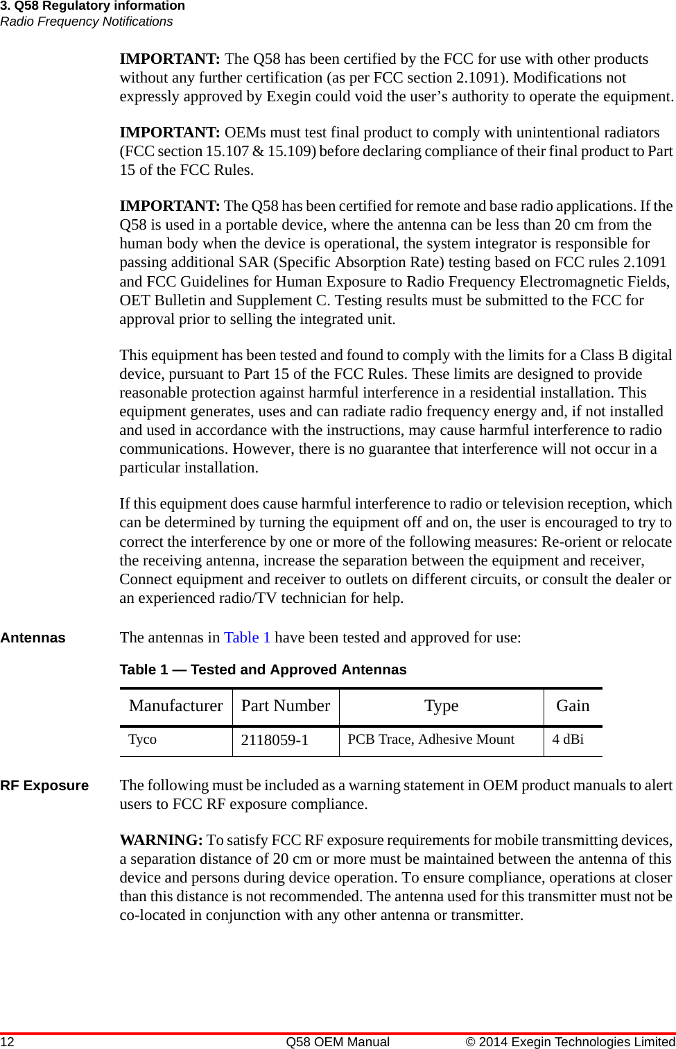 12 Q58 OEM Manual © 2014 Exegin Technologies Limited3. Q58 Regulatory informationRadio Frequency NotificationsIMPORTANT: The Q58 has been certified by the FCC for use with other products without any further certification (as per FCC section 2.1091). Modifications not expressly approved by Exegin could void the user’s authority to operate the equipment.IMPORTANT: OEMs must test final product to comply with unintentional radiators (FCC section 15.107 &amp; 15.109) before declaring compliance of their final product to Part 15 of the FCC Rules.IMPORTANT: The Q58 has been certified for remote and base radio applications. If the Q58 is used in a portable device, where the antenna can be less than 20 cm from the human body when the device is operational, the system integrator is responsible for passing additional SAR (Specific Absorption Rate) testing based on FCC rules 2.1091 and FCC Guidelines for Human Exposure to Radio Frequency Electromagnetic Fields, OET Bulletin and Supplement C. Testing results must be submitted to the FCC for approval prior to selling the integrated unit.This equipment has been tested and found to comply with the limits for a Class B digital device, pursuant to Part 15 of the FCC Rules. These limits are designed to provide reasonable protection against harmful interference in a residential installation. This equipment generates, uses and can radiate radio frequency energy and, if not installed and used in accordance with the instructions, may cause harmful interference to radio communications. However, there is no guarantee that interference will not occur in a particular installation.If this equipment does cause harmful interference to radio or television reception, which can be determined by turning the equipment off and on, the user is encouraged to try to correct the interference by one or more of the following measures: Re-orient or relocate the receiving antenna, increase the separation between the equipment and receiver, Connect equipment and receiver to outlets on different circuits, or consult the dealer or an experienced radio/TV technician for help.Antennas The antennas in Table 1 have been tested and approved for use:RF Exposure The following must be included as a warning statement in OEM product manuals to alert users to FCC RF exposure compliance.WARNING: To satisfy FCC RF exposure requirements for mobile transmitting devices, a separation distance of 20 cm or more must be maintained between the antenna of this device and persons during device operation. To ensure compliance, operations at closer than this distance is not recommended. The antenna used for this transmitter must not be co-located in conjunction with any other antenna or transmitter.Table 1 — Tested and Approved AntennasManufacturer Part Number Type GainTyco 2118059-1 PCB Trace, Adhesive Mount 4 dBi