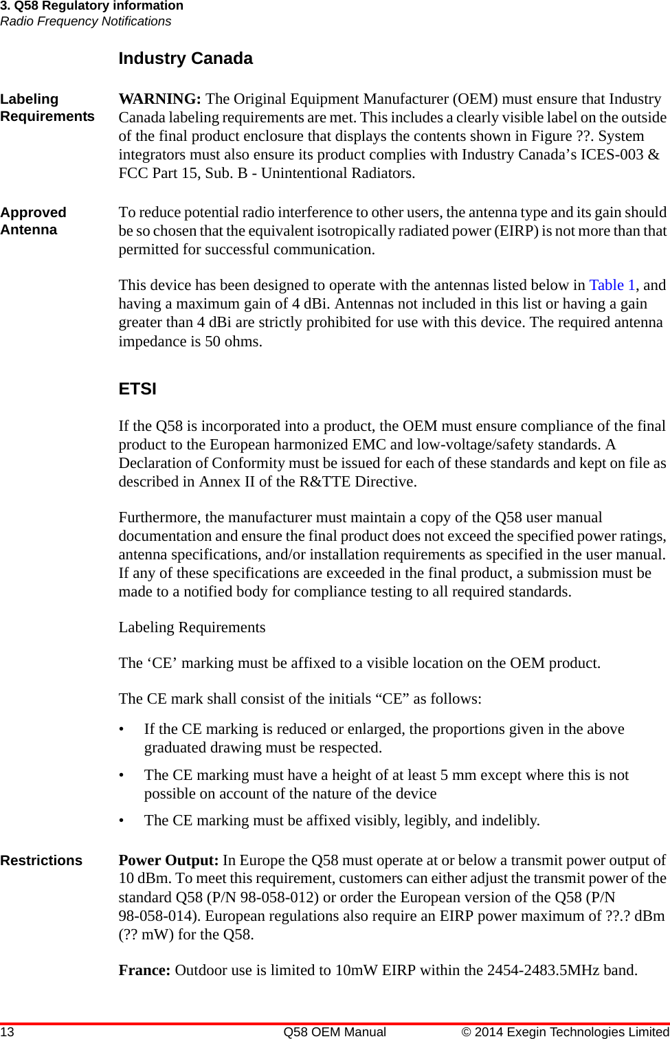 13 Q58 OEM Manual © 2014 Exegin Technologies Limited3. Q58 Regulatory informationRadio Frequency NotificationsIndustry CanadaLabeling Requirements WARNING: The Original Equipment Manufacturer (OEM) must ensure that Industry Canada labeling requirements are met. This includes a clearly visible label on the outside of the final product enclosure that displays the contents shown in Figure ??. System integrators must also ensure its product complies with Industry Canada’s ICES-003 &amp; FCC Part 15, Sub. B - Unintentional Radiators. Approved Antenna To reduce potential radio interference to other users, the antenna type and its gain should be so chosen that the equivalent isotropically radiated power (EIRP) is not more than that permitted for successful communication.This device has been designed to operate with the antennas listed below in Table 1, and having a maximum gain of 4 dBi. Antennas not included in this list or having a gain greater than 4 dBi are strictly prohibited for use with this device. The required antenna impedance is 50 ohms.ETSIIf the Q58 is incorporated into a product, the OEM must ensure compliance of the final product to the European harmonized EMC and low-voltage/safety standards. A Declaration of Conformity must be issued for each of these standards and kept on file as described in Annex II of the R&amp;TTE Directive.Furthermore, the manufacturer must maintain a copy of the Q58 user manual documentation and ensure the final product does not exceed the specified power ratings, antenna specifications, and/or installation requirements as specified in the user manual. If any of these specifications are exceeded in the final product, a submission must be made to a notified body for compliance testing to all required standards. Labeling RequirementsThe ‘CE’ marking must be affixed to a visible location on the OEM product. The CE mark shall consist of the initials “CE” as follows:• If the CE marking is reduced or enlarged, the proportions given in the above graduated drawing must be respected.• The CE marking must have a height of at least 5 mm except where this is not possible on account of the nature of the device• The CE marking must be affixed visibly, legibly, and indelibly.Restrictions Power Output: In Europe the Q58 must operate at or below a transmit power output of 10 dBm. To meet this requirement, customers can either adjust the transmit power of the standard Q58 (P/N 98-058-012) or order the European version of the Q58 (P/N 98-058-014). European regulations also require an EIRP power maximum of ??.? dBm (?? mW) for the Q58.France: Outdoor use is limited to 10mW EIRP within the 2454-2483.5MHz band.