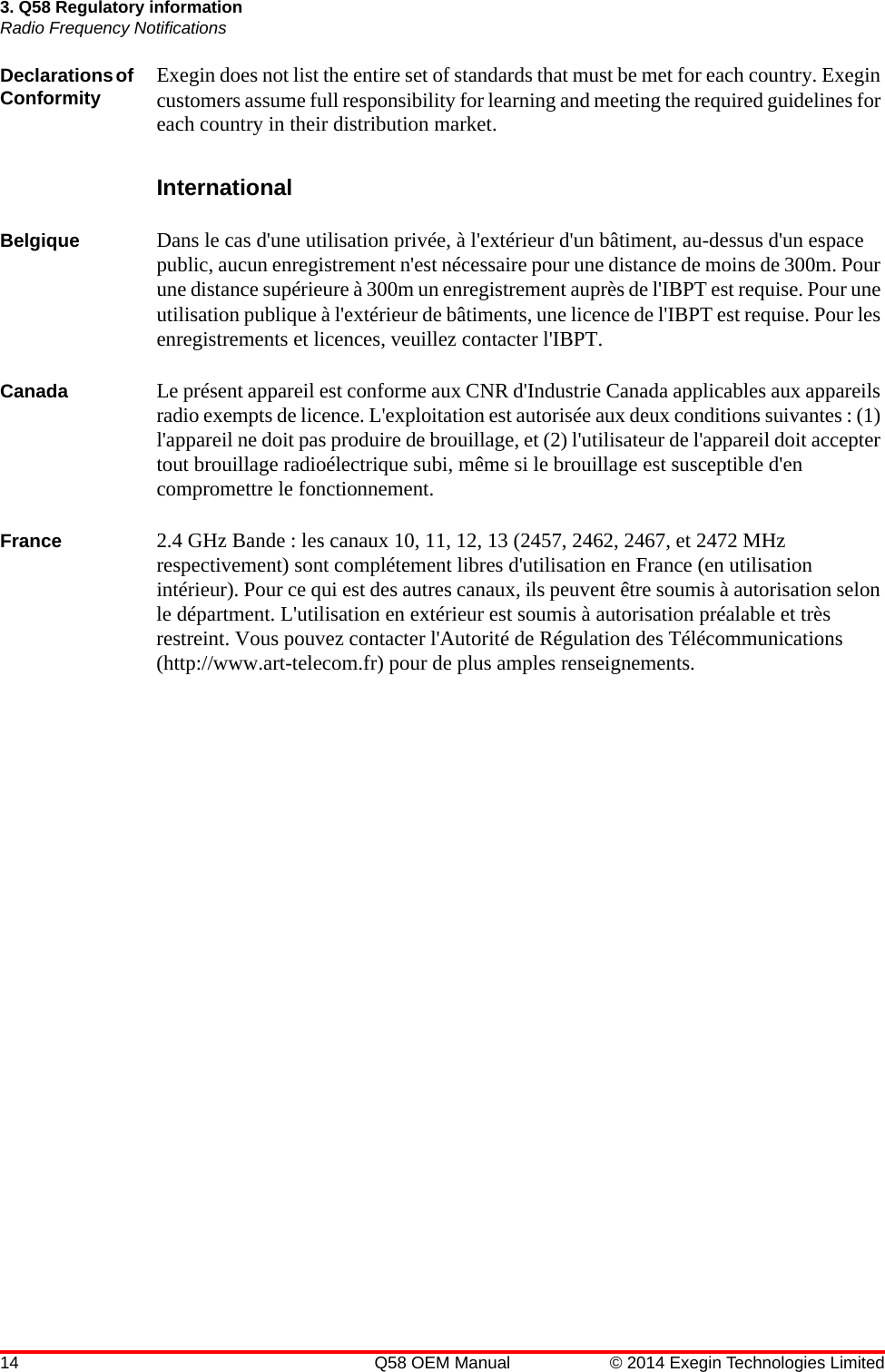 14 Q58 OEM Manual © 2014 Exegin Technologies Limited3. Q58 Regulatory informationRadio Frequency NotificationsDeclarations of Conformity Exegin does not list the entire set of standards that must be met for each country. Exegin customers assume full responsibility for learning and meeting the required guidelines for each country in their distribution market.InternationalBelgique Dans le cas d&apos;une utilisation privée, à l&apos;extérieur d&apos;un bâtiment, au-dessus d&apos;un espace public, aucun enregistrement n&apos;est nécessaire pour une distance de moins de 300m. Pour une distance supérieure à 300m un enregistrement auprès de l&apos;IBPT est requise. Pour une utilisation publique à l&apos;extérieur de bâtiments, une licence de l&apos;IBPT est requise. Pour les enregistrements et licences, veuillez contacter l&apos;IBPT.Canada Le présent appareil est conforme aux CNR d&apos;Industrie Canada applicables aux appareils radio exempts de licence. L&apos;exploitation est autorisée aux deux conditions suivantes : (1) l&apos;appareil ne doit pas produire de brouillage, et (2) l&apos;utilisateur de l&apos;appareil doit accepter tout brouillage radioélectrique subi, même si le brouillage est susceptible d&apos;en compromettre le fonctionnement.France 2.4 GHz Bande : les canaux 10, 11, 12, 13 (2457, 2462, 2467, et 2472 MHz respectivement) sont complétement libres d&apos;utilisation en France (en utilisation intérieur). Pour ce qui est des autres canaux, ils peuvent être soumis à autorisation selon le départment. L&apos;utilisation en extérieur est soumis à autorisation préalable et très restreint. Vous pouvez contacter l&apos;Autorité de Régulation des Télécommunications (http://www.art-telecom.fr) pour de plus amples renseignements.