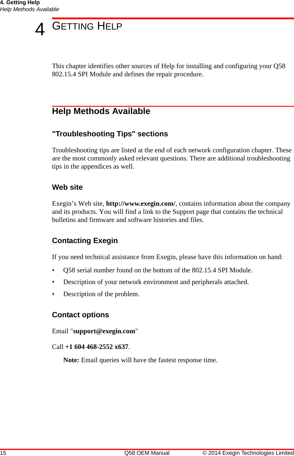 15 Q58 OEM Manual © 2014 Exegin Technologies Limited4. Getting HelpHelp Methods Available4GETTING HELPThis chapter identifies other sources of Help for installing and configuring your Q58 802.15.4 SPI Module and defines the repair procedure.Help Methods Available&quot;Troubleshooting Tips&quot; sectionsTroubleshooting tips are listed at the end of each network configuration chapter. These are the most commonly asked relevant questions. There are additional troubleshooting tips in the appendices as well.Web siteExegin’s Web site, http://www.exegin.com/, contains information about the company and its products. You will find a link to the Support page that contains the technical bulletins and firmware and software histories and files. Contacting ExeginIf you need technical assistance from Exegin, please have this information on hand:• Q58 serial number found on the bottom of the 802.15.4 SPI Module.• Description of your network environment and peripherals attached.• Description of the problem.Contact optionsEmail &quot;support@exegin.com&quot;Call +1 604 468-2552 x637.Note: Email queries will have the fastest response time.