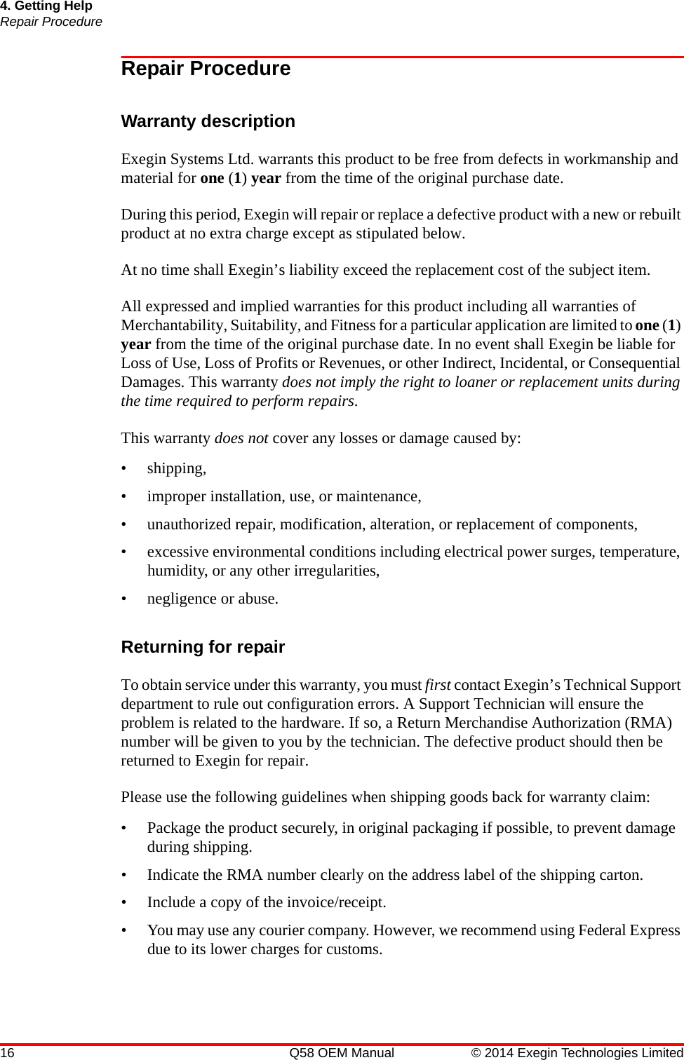 16 Q58 OEM Manual © 2014 Exegin Technologies Limited4. Getting HelpRepair ProcedureRepair ProcedureWarranty descriptionExegin Systems Ltd. warrants this product to be free from defects in workmanship and material for one (1) year from the time of the original purchase date. During this period, Exegin will repair or replace a defective product with a new or rebuilt product at no extra charge except as stipulated below. At no time shall Exegin’s liability exceed the replacement cost of the subject item.All expressed and implied warranties for this product including all warranties of Merchantability, Suitability, and Fitness for a particular application are limited to one (1) year from the time of the original purchase date. In no event shall Exegin be liable for Loss of Use, Loss of Profits or Revenues, or other Indirect, Incidental, or Consequential Damages. This warranty does not imply the right to loaner or replacement units during the time required to perform repairs.This warranty does not cover any losses or damage caused by:• shipping,• improper installation, use, or maintenance,• unauthorized repair, modification, alteration, or replacement of components,• excessive environmental conditions including electrical power surges, temperature, humidity, or any other irregularities,• negligence or abuse.Returning for repairTo obtain service under this warranty, you must first contact Exegin’s Technical Support department to rule out configuration errors. A Support Technician will ensure the problem is related to the hardware. If so, a Return Merchandise Authorization (RMA) number will be given to you by the technician. The defective product should then be returned to Exegin for repair. Please use the following guidelines when shipping goods back for warranty claim:• Package the product securely, in original packaging if possible, to prevent damage during shipping.• Indicate the RMA number clearly on the address label of the shipping carton.• Include a copy of the invoice/receipt.• You may use any courier company. However, we recommend using Federal Express due to its lower charges for customs.