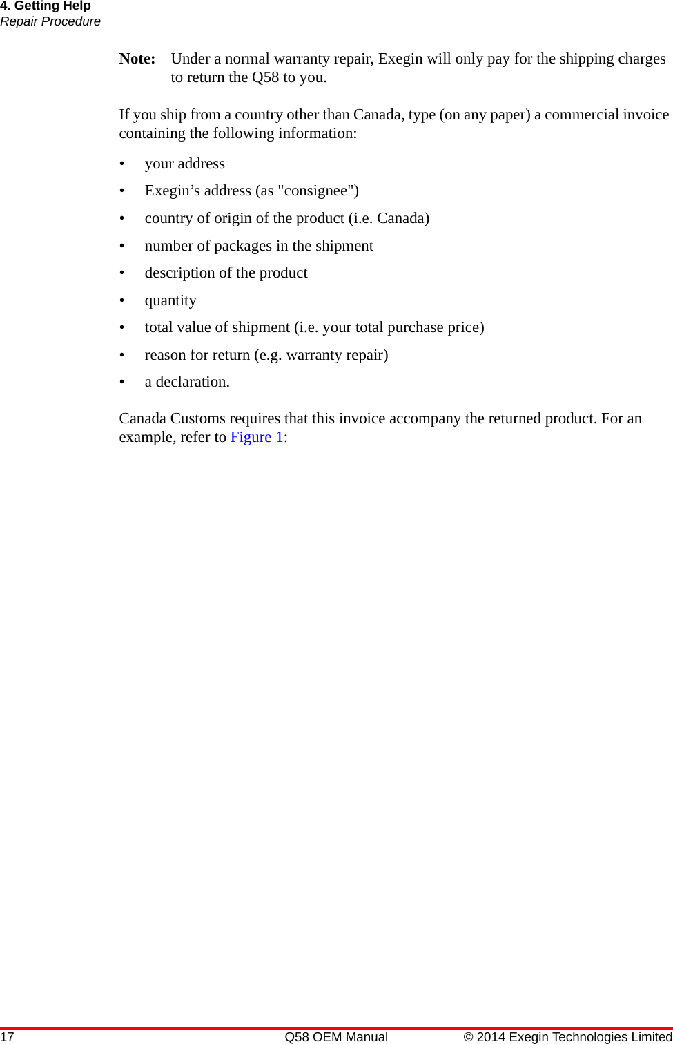 17 Q58 OEM Manual © 2014 Exegin Technologies Limited4. Getting HelpRepair ProcedureNote: Under a normal warranty repair, Exegin will only pay for the shipping charges to return the Q58 to you.If you ship from a country other than Canada, type (on any paper) a commercial invoice containing the following information: • your address• Exegin’s address (as &quot;consignee&quot;)• country of origin of the product (i.e. Canada)• number of packages in the shipment• description of the product• quantity• total value of shipment (i.e. your total purchase price)• reason for return (e.g. warranty repair)• a declaration.Canada Customs requires that this invoice accompany the returned product. For an example, refer to Figure 1: