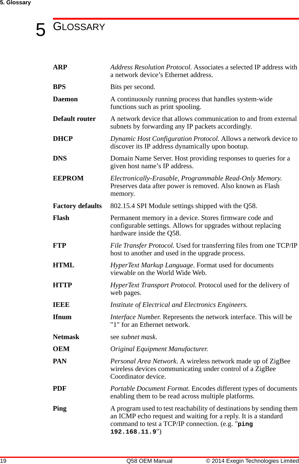 19 Q58 OEM Manual © 2014 Exegin Technologies Limited5. Glossary5GLOSSARYARP Address Resolution Protocol. Associates a selected IP address with a network device’s Ethernet address.BPS Bits per second.Daemon A continuously running process that handles system-wide functions such as print spooling.Default router A network device that allows communication to and from external subnets by forwarding any IP packets accordingly.DHCP Dynamic Host Configuration Protocol. Allows a network device to discover its IP address dynamically upon bootup. DNS Domain Name Server. Host providing responses to queries for a given host name’s IP address. EEPROM Electronically-Erasable, Programmable Read-Only Memory. Preserves data after power is removed. Also known as Flash memory.Factory defaults 802.15.4 SPI Module settings shipped with the Q58.Flash Permanent memory in a device. Stores firmware code and configurable settings. Allows for upgrades without replacing hardware inside the Q58.FTP File Transfer Protocol. Used for transferring files from one TCP/IP host to another and used in the upgrade process.HTML HyperText Markup Language. Format used for documents viewable on the World Wide Web.HTTP HyperText Transport Protocol. Protocol used for the delivery of web pages.IEEE Institute of Electrical and Electronics Engineers.Ifnum Interface Number. Represents the network interface. This will be &quot;1&quot; for an Ethernet network.Netmask see subnet mask.OEM Original Equipment Manufacturer.PAN Personal Area Network. A wireless network made up of ZigBee wireless devices communicating under control of a ZigBee Coordinator device.PDF Portable Document Format. Encodes different types of documents enabling them to be read across multiple platforms. Ping A program used to test reachability of destinations by sending them an ICMP echo request and waiting for a reply. It is a standard command to test a TCP/IP connection. (e.g. &quot;ping 192.168.11.9&quot;)