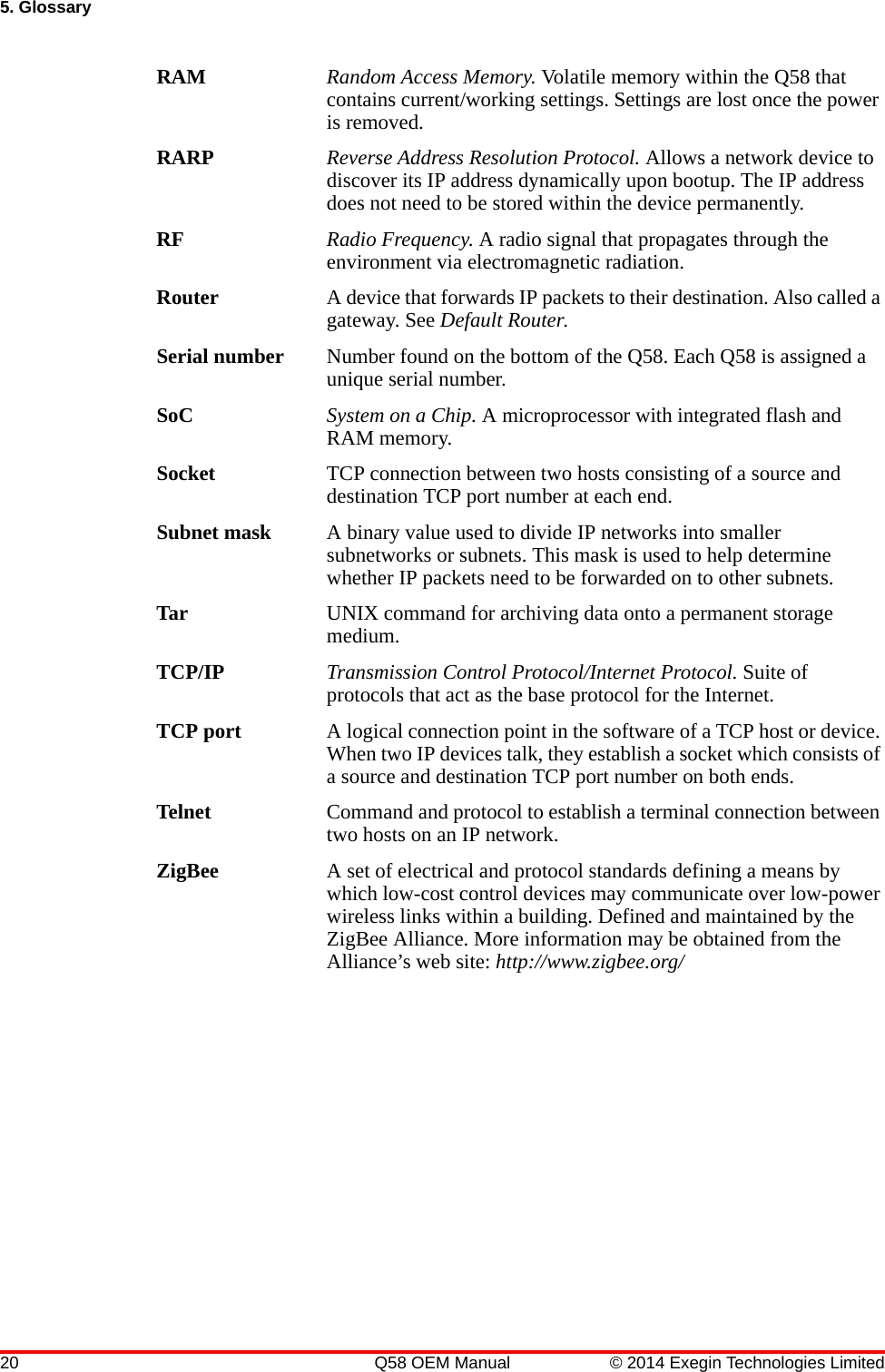 20 Q58 OEM Manual © 2014 Exegin Technologies Limited5. GlossaryRAM Random Access Memory. Volatile memory within the Q58 that contains current/working settings. Settings are lost once the power is removed.RARP Reverse Address Resolution Protocol. Allows a network device to discover its IP address dynamically upon bootup. The IP address does not need to be stored within the device permanently.RF Radio Frequency. A radio signal that propagates through the environment via electromagnetic radiation.Router A device that forwards IP packets to their destination. Also called a gateway. See Default Router.Serial number Number found on the bottom of the Q58. Each Q58 is assigned a unique serial number.SoC System on a Chip. A microprocessor with integrated flash and RAM memory.Socket TCP connection between two hosts consisting of a source and destination TCP port number at each end.Subnet mask A binary value used to divide IP networks into smaller subnetworks or subnets. This mask is used to help determine whether IP packets need to be forwarded on to other subnets.Tar UNIX command for archiving data onto a permanent storage medium.TCP/IP Transmission Control Protocol/Internet Protocol. Suite of protocols that act as the base protocol for the Internet.TCP port A logical connection point in the software of a TCP host or device. When two IP devices talk, they establish a socket which consists of a source and destination TCP port number on both ends.Telnet Command and protocol to establish a terminal connection between two hosts on an IP network.ZigBee A set of electrical and protocol standards defining a means by which low-cost control devices may communicate over low-power wireless links within a building. Defined and maintained by the ZigBee Alliance. More information may be obtained from the Alliance’s web site: http://www.zigbee.org/