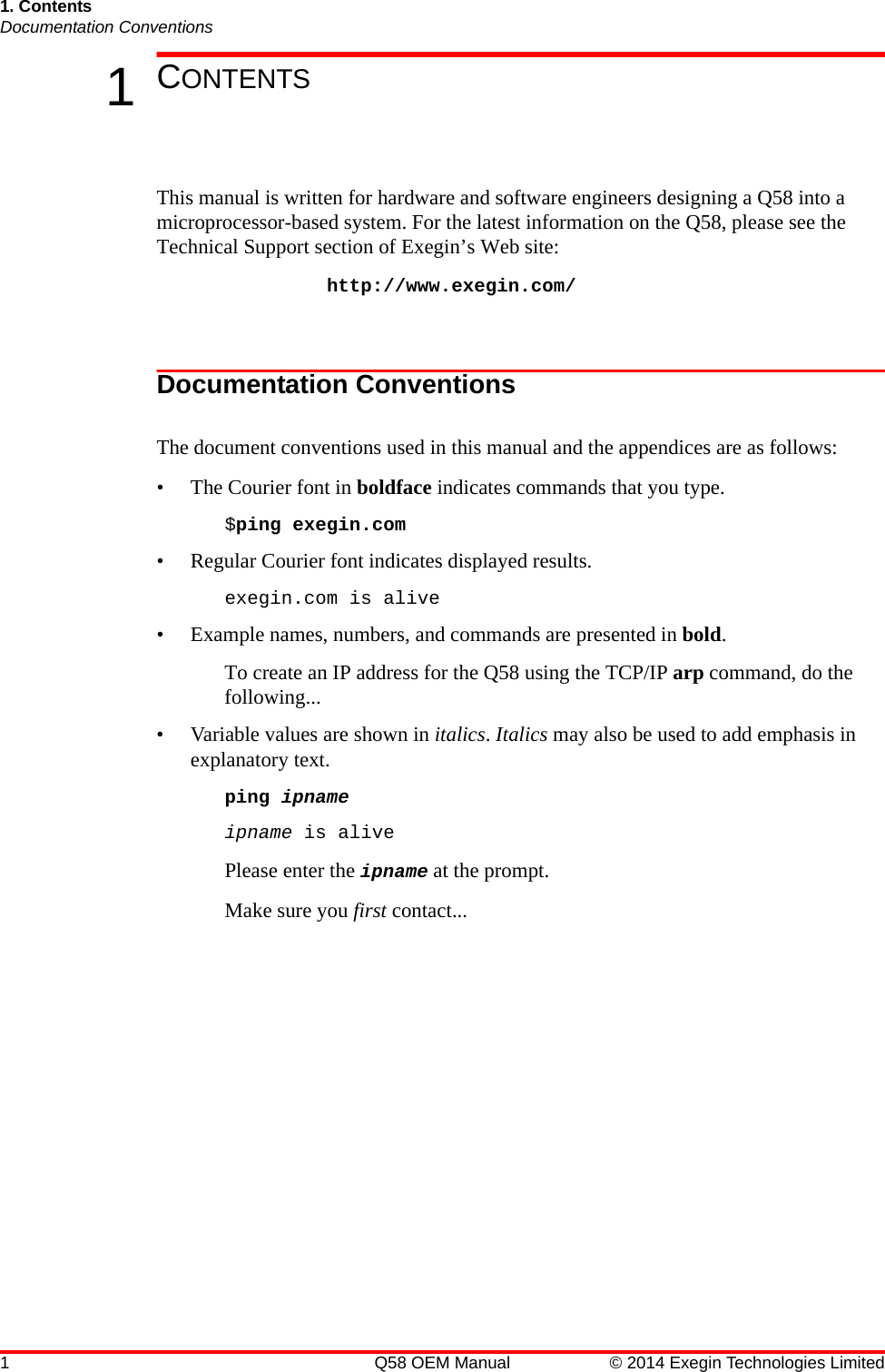 1 Q58 OEM Manual © 2014 Exegin Technologies Limited1. ContentsDocumentation Conventions1CONTENTSThis manual is written for hardware and software engineers designing a Q58 into a microprocessor-based system. For the latest information on the Q58, please see the Technical Support section of Exegin’s Web site:http://www.exegin.com/Documentation ConventionsThe document conventions used in this manual and the appendices are as follows:• The Courier font in boldface indicates commands that you type. $ping exegin.com• Regular Courier font indicates displayed results. exegin.com is alive• Example names, numbers, and commands are presented in bold. To create an IP address for the Q58 using the TCP/IP arp command, do the following...• Variable values are shown in italics. Italics may also be used to add emphasis in explanatory text.ping ipnameipname is alivePlease enter the ipname at the prompt.Make sure you first contact...