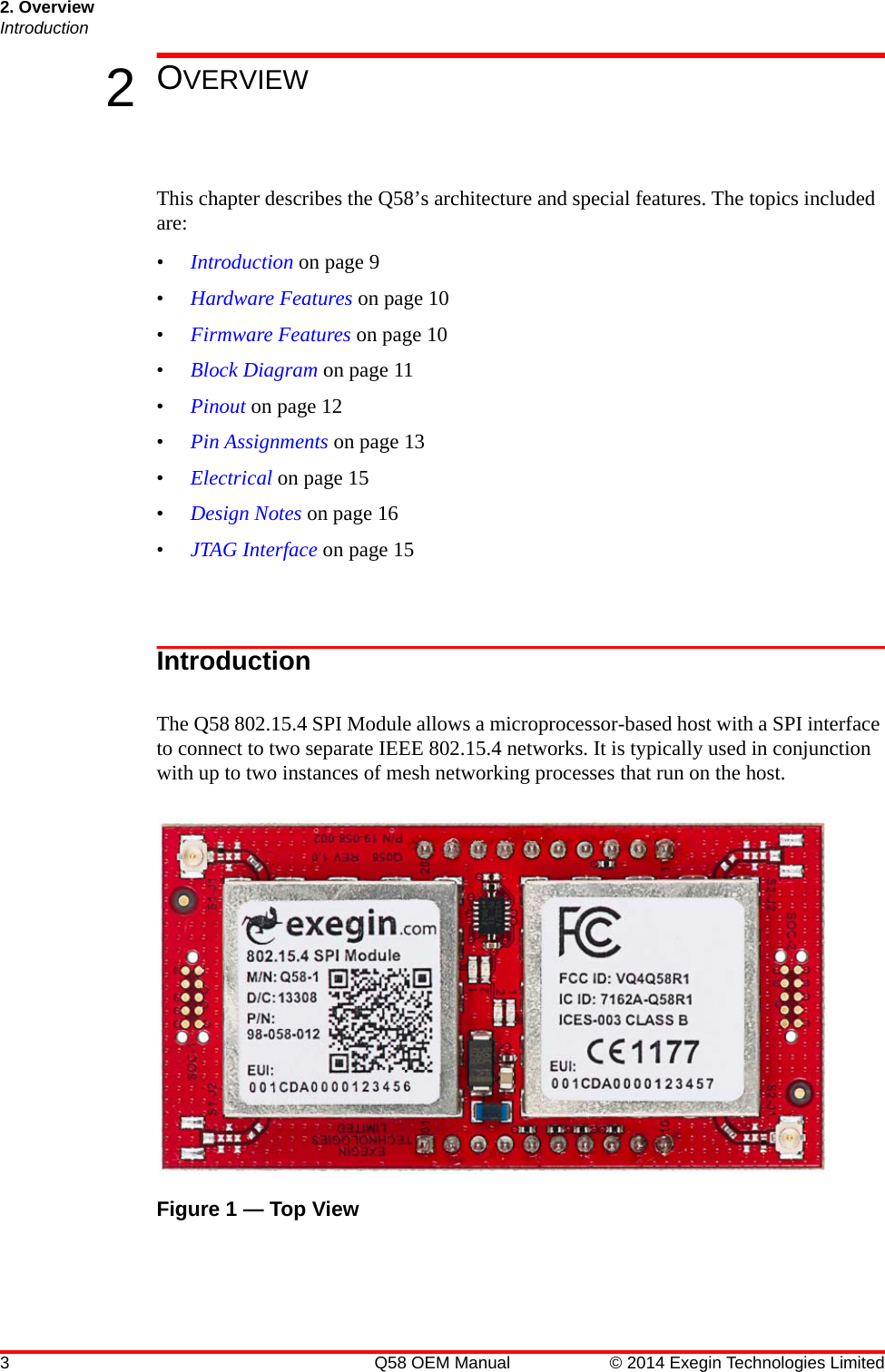 2. OverviewIntroduction3 Q58 OEM Manual © 2014 Exegin Technologies Limited2OVERVIEWThis chapter describes the Q58’s architecture and special features. The topics included are:•Introduction on page 9•Hardware Features on page 10•Firmware Features on page 10•Block Diagram on page 11•Pinout on page 12•Pin Assignments on page 13•Electrical on page 15•Design Notes on page 16•JTAG Interface on page 15IntroductionThe Q58 802.15.4 SPI Module allows a microprocessor-based host with a SPI interface to connect to two separate IEEE 802.15.4 networks. It is typically used in conjunction with up to two instances of mesh networking processes that run on the host.Figure 1 — Top View