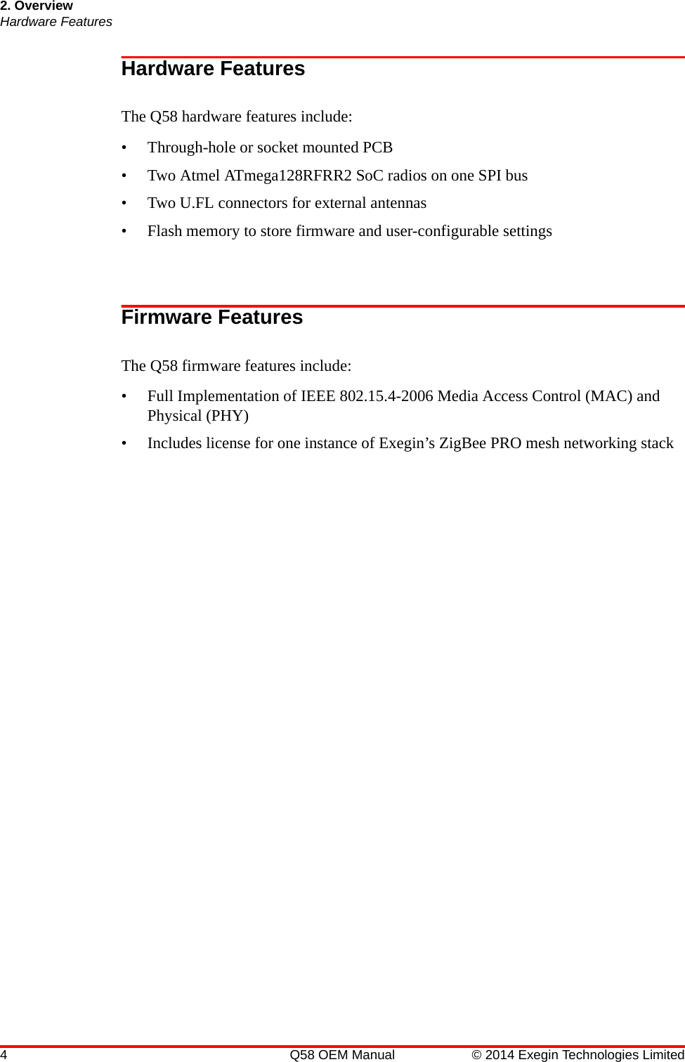 2. OverviewHardware Features4 Q58 OEM Manual © 2014 Exegin Technologies LimitedHardware FeaturesThe Q58 hardware features include:• Through-hole or socket mounted PCB• Two Atmel ATmega128RFRR2 SoC radios on one SPI bus• Two U.FL connectors for external antennas• Flash memory to store firmware and user-configurable settingsFirmware FeaturesThe Q58 firmware features include:• Full Implementation of IEEE 802.15.4-2006 Media Access Control (MAC) and Physical (PHY)• Includes license for one instance of Exegin’s ZigBee PRO mesh networking stack