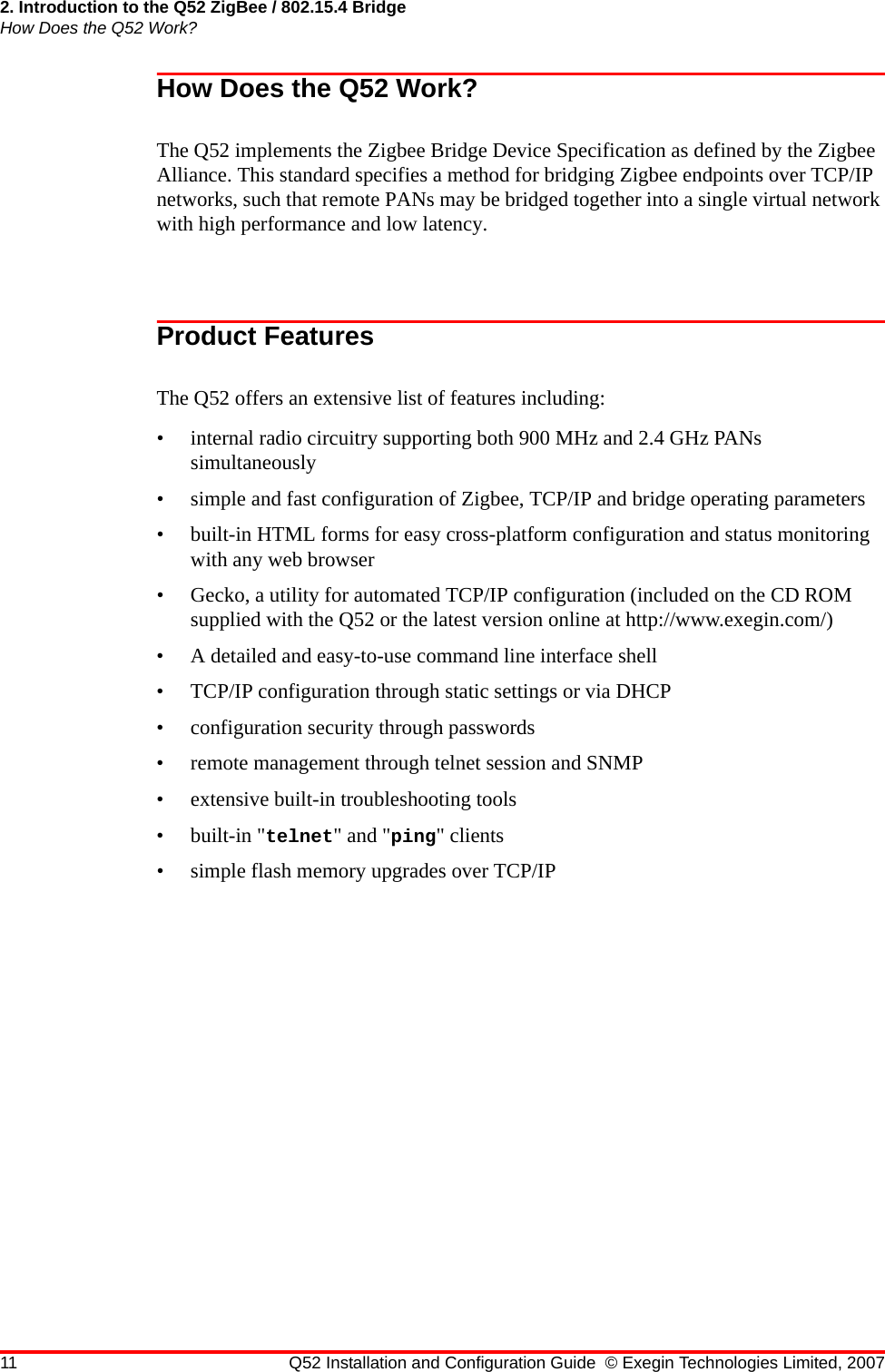 2. Introduction to the Q52 ZigBee / 802.15.4 BridgeHow Does the Q52 Work?11 Q52 Installation and Configuration Guide © Exegin Technologies Limited, 2007How Does the Q52 Work?The Q52 implements the Zigbee Bridge Device Specification as defined by the Zigbee Alliance. This standard specifies a method for bridging Zigbee endpoints over TCP/IP networks, such that remote PANs may be bridged together into a single virtual network with high performance and low latency.Product FeaturesThe Q52 offers an extensive list of features including:• internal radio circuitry supporting both 900 MHz and 2.4 GHz PANs simultaneously• simple and fast configuration of Zigbee, TCP/IP and bridge operating parameters• built-in HTML forms for easy cross-platform configuration and status monitoring with any web browser• Gecko, a utility for automated TCP/IP configuration (included on the CD ROM supplied with the Q52 or the latest version online at http://www.exegin.com/)• A detailed and easy-to-use command line interface shell• TCP/IP configuration through static settings or via DHCP• configuration security through passwords• remote management through telnet session and SNMP• extensive built-in troubleshooting tools• built-in &quot;telnet&quot; and &quot;ping&quot; clients• simple flash memory upgrades over TCP/IP