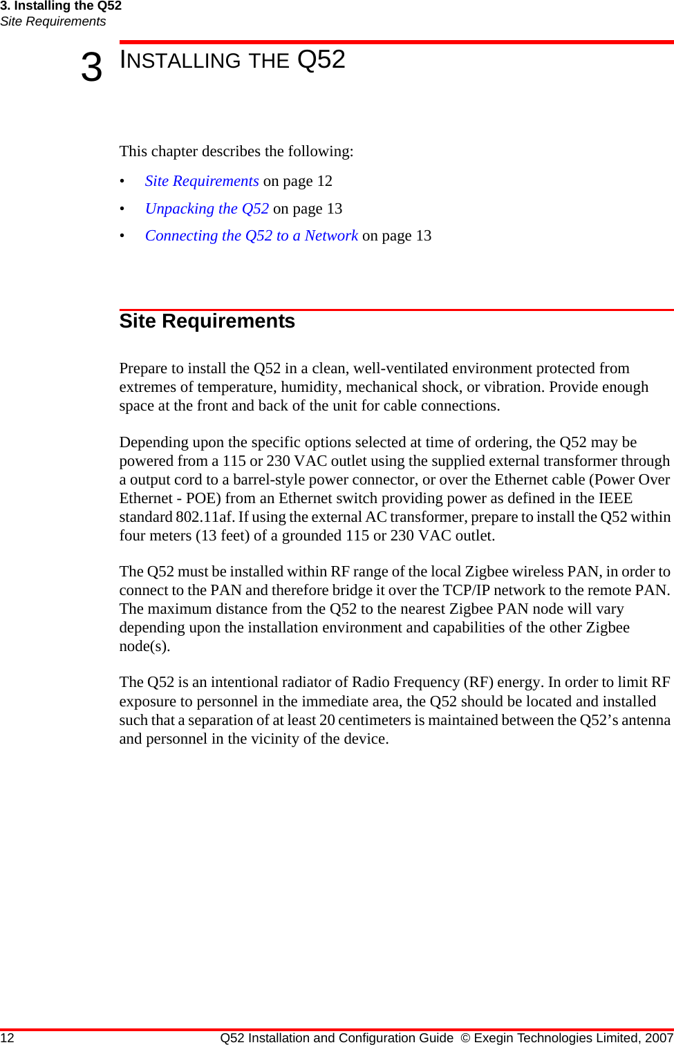 12 Q52 Installation and Configuration Guide © Exegin Technologies Limited, 20073. Installing the Q52Site Requirements3INSTALLING THE Q52This chapter describes the following:•Site Requirements on page 12•Unpacking the Q52 on page 13•Connecting the Q52 to a Network on page 13Site RequirementsPrepare to install the Q52 in a clean, well-ventilated environment protected from extremes of temperature, humidity, mechanical shock, or vibration. Provide enough space at the front and back of the unit for cable connections.Depending upon the specific options selected at time of ordering, the Q52 may be powered from a 115 or 230 VAC outlet using the supplied external transformer through a output cord to a barrel-style power connector, or over the Ethernet cable (Power Over Ethernet - POE) from an Ethernet switch providing power as defined in the IEEE standard 802.11af. If using the external AC transformer, prepare to install the Q52 within four meters (13 feet) of a grounded 115 or 230 VAC outlet.The Q52 must be installed within RF range of the local Zigbee wireless PAN, in order to connect to the PAN and therefore bridge it over the TCP/IP network to the remote PAN. The maximum distance from the Q52 to the nearest Zigbee PAN node will vary depending upon the installation environment and capabilities of the other Zigbee node(s).The Q52 is an intentional radiator of Radio Frequency (RF) energy. In order to limit RF exposure to personnel in the immediate area, the Q52 should be located and installed such that a separation of at least 20 centimeters is maintained between the Q52’s antenna and personnel in the vicinity of the device.