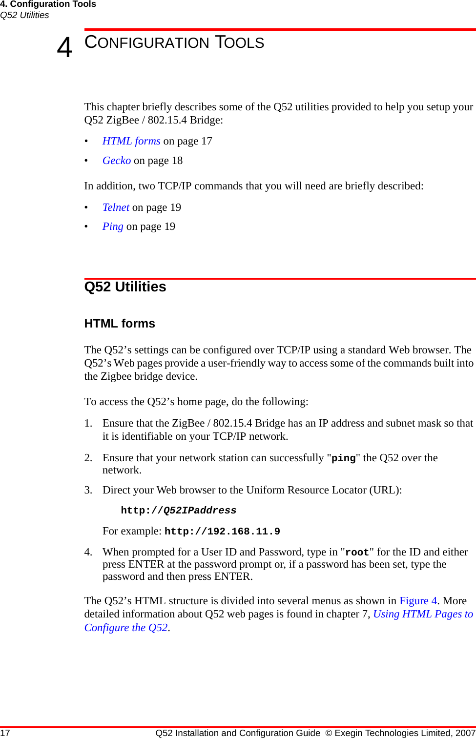 17 Q52 Installation and Configuration Guide © Exegin Technologies Limited, 20074. Configuration ToolsQ52 Utilities4CONFIGURATION TOOLSThis chapter briefly describes some of the Q52 utilities provided to help you setup your Q52 ZigBee / 802.15.4 Bridge:•HTML forms on page 17•Gecko on page 18In addition, two TCP/IP commands that you will need are briefly described:•Telnet on page 19•Ping on page 19Q52 UtilitiesHTML formsThe Q52’s settings can be configured over TCP/IP using a standard Web browser. The Q52’s Web pages provide a user-friendly way to access some of the commands built into the Zigbee bridge device.To access the Q52’s home page, do the following:1. Ensure that the ZigBee / 802.15.4 Bridge has an IP address and subnet mask so that it is identifiable on your TCP/IP network. 2. Ensure that your network station can successfully &quot;ping&quot; the Q52 over the network. 3. Direct your Web browser to the Uniform Resource Locator (URL): http://Q52IPaddress For example: http://192.168.11.94. When prompted for a User ID and Password, type in &quot;root&quot; for the ID and either press ENTER at the password prompt or, if a password has been set, type the password and then press ENTER.The Q52’s HTML structure is divided into several menus as shown in Figure 4. More detailed information about Q52 web pages is found in chapter 7, Using HTML Pages to Configure the Q52.