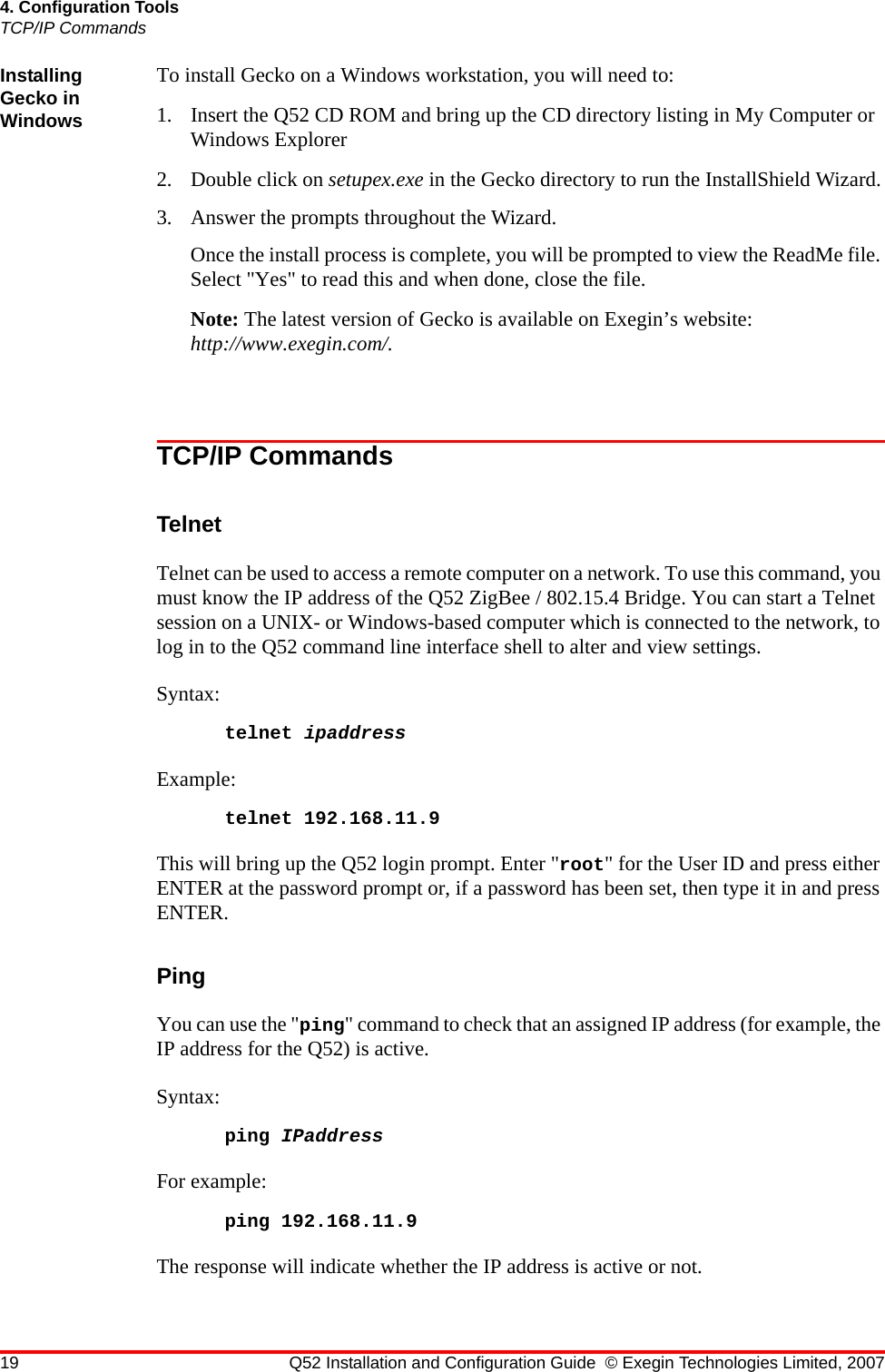 19 Q52 Installation and Configuration Guide © Exegin Technologies Limited, 20074. Configuration ToolsTCP/IP CommandsInstalling Gecko in WindowsTo install Gecko on a Windows workstation, you will need to:1. Insert the Q52 CD ROM and bring up the CD directory listing in My Computer or Windows Explorer2. Double click on setupex.exe in the Gecko directory to run the InstallShield Wizard.3. Answer the prompts throughout the Wizard. Once the install process is complete, you will be prompted to view the ReadMe file. Select &quot;Yes&quot; to read this and when done, close the file.Note: The latest version of Gecko is available on Exegin’s website: http://www.exegin.com/.TCP/IP CommandsTelnetTelnet can be used to access a remote computer on a network. To use this command, you must know the IP address of the Q52 ZigBee / 802.15.4 Bridge. You can start a Telnet session on a UNIX- or Windows-based computer which is connected to the network, to log in to the Q52 command line interface shell to alter and view settings. Syntax: telnet ipaddressExample:telnet 192.168.11.9This will bring up the Q52 login prompt. Enter &quot;root&quot; for the User ID and press either ENTER at the password prompt or, if a password has been set, then type it in and press ENTER.PingYou can use the &quot;ping&quot; command to check that an assigned IP address (for example, the IP address for the Q52) is active.Syntax:ping IPaddressFor example:ping 192.168.11.9The response will indicate whether the IP address is active or not.