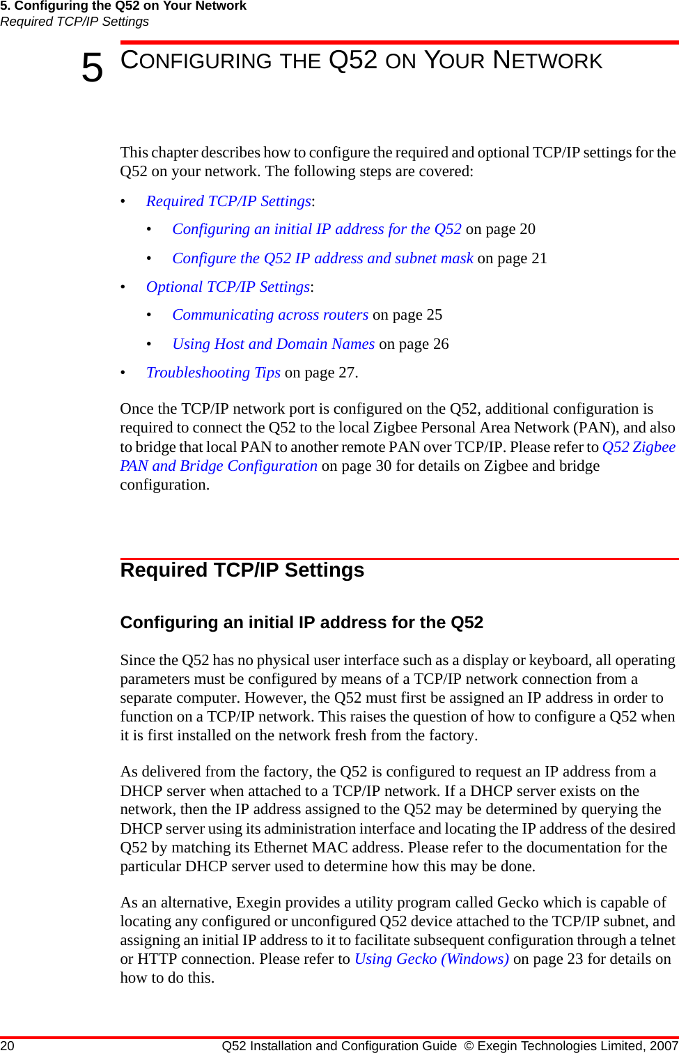 20 Q52 Installation and Configuration Guide © Exegin Technologies Limited, 20075. Configuring the Q52 on Your NetworkRequired TCP/IP Settings5CONFIGURING THE Q52 ON YOUR NETWORKThis chapter describes how to configure the required and optional TCP/IP settings for the Q52 on your network. The following steps are covered:•Required TCP/IP Settings:•Configuring an initial IP address for the Q52 on page 20•Configure the Q52 IP address and subnet mask on page 21•Optional TCP/IP Settings:•Communicating across routers on page 25•Using Host and Domain Names on page 26•Troubleshooting Tips on page 27.Once the TCP/IP network port is configured on the Q52, additional configuration is required to connect the Q52 to the local Zigbee Personal Area Network (PAN), and also to bridge that local PAN to another remote PAN over TCP/IP. Please refer to Q52 Zigbee PAN and Bridge Configuration on page 30 for details on Zigbee and bridge configuration.Required TCP/IP SettingsConfiguring an initial IP address for the Q52Since the Q52 has no physical user interface such as a display or keyboard, all operating parameters must be configured by means of a TCP/IP network connection from a separate computer. However, the Q52 must first be assigned an IP address in order to function on a TCP/IP network. This raises the question of how to configure a Q52 when it is first installed on the network fresh from the factory.As delivered from the factory, the Q52 is configured to request an IP address from a DHCP server when attached to a TCP/IP network. If a DHCP server exists on the network, then the IP address assigned to the Q52 may be determined by querying the DHCP server using its administration interface and locating the IP address of the desired Q52 by matching its Ethernet MAC address. Please refer to the documentation for the particular DHCP server used to determine how this may be done.As an alternative, Exegin provides a utility program called Gecko which is capable of locating any configured or unconfigured Q52 device attached to the TCP/IP subnet, and assigning an initial IP address to it to facilitate subsequent configuration through a telnet or HTTP connection. Please refer to Using Gecko (Windows) on page 23 for details on how to do this.