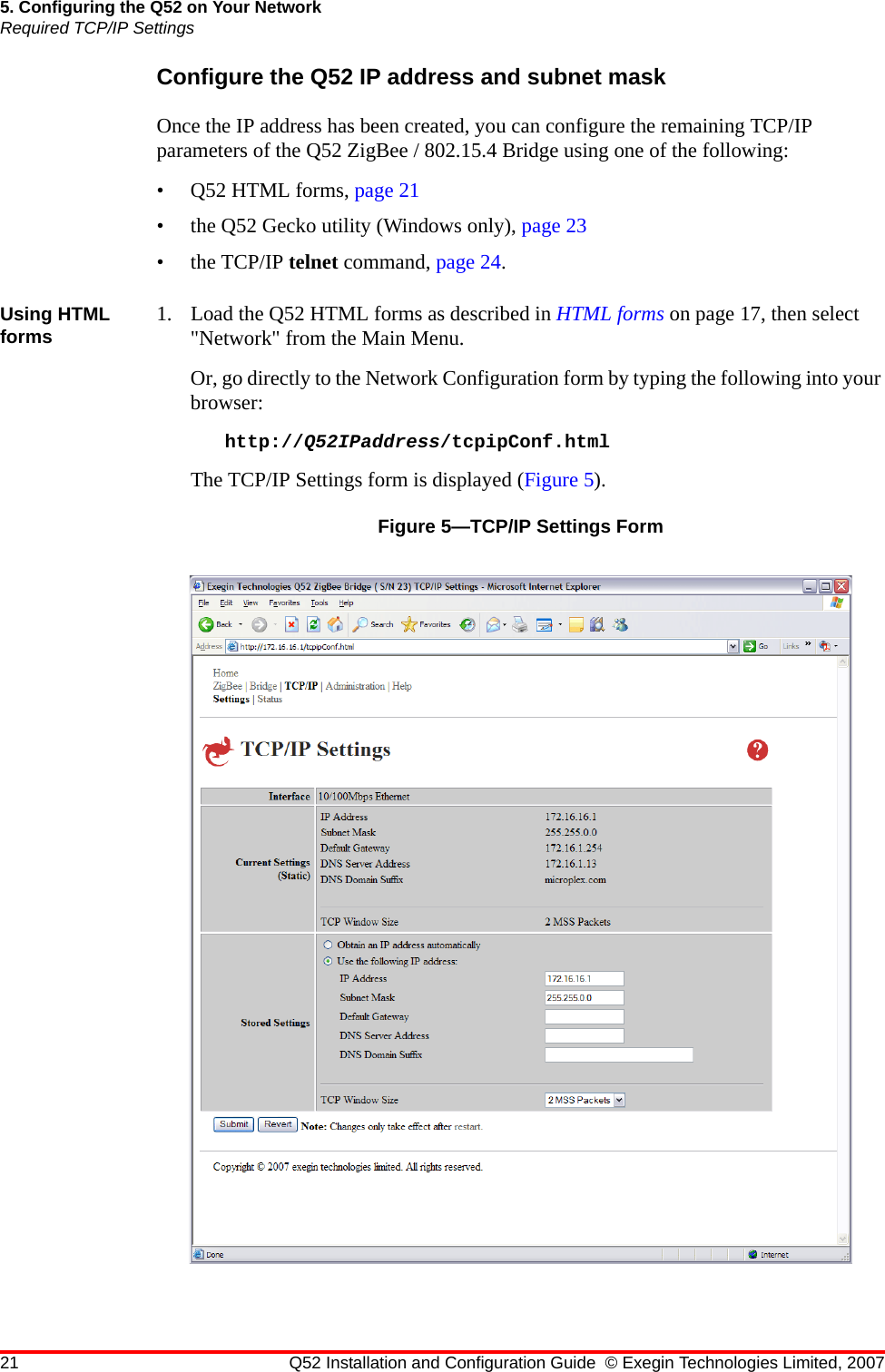 21 Q52 Installation and Configuration Guide © Exegin Technologies Limited, 20075. Configuring the Q52 on Your NetworkRequired TCP/IP SettingsConfigure the Q52 IP address and subnet maskOnce the IP address has been created, you can configure the remaining TCP/IP parameters of the Q52 ZigBee / 802.15.4 Bridge using one of the following:•Q52 HTML forms, page 21• the Q52 Gecko utility (Windows only), page 23• the TCP/IP telnet command, page 24.Using HTML forms 1. Load the Q52 HTML forms as described in HTML forms on page 17, then select &quot;Network&quot; from the Main Menu.Or, go directly to the Network Configuration form by typing the following into your browser:http://Q52IPaddress/tcpipConf.htmlThe TCP/IP Settings form is displayed (Figure 5).Figure 5—TCP/IP Settings Form