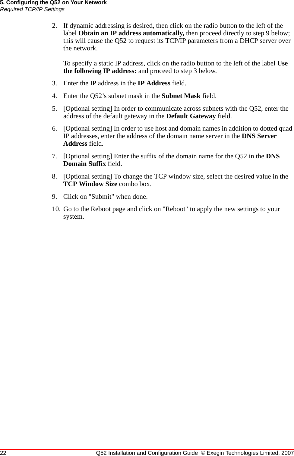 22 Q52 Installation and Configuration Guide © Exegin Technologies Limited, 20075. Configuring the Q52 on Your NetworkRequired TCP/IP Settings2. If dynamic addressing is desired, then click on the radio button to the left of the label Obtain an IP address automatically, then proceed directly to step 9 below; this will cause the Q52 to request its TCP/IP parameters from a DHCP server over the network.To specify a static IP address, click on the radio button to the left of the label Use the following IP address: and proceed to step 3 below.3. Enter the IP address in the IP Address field.4. Enter the Q52’s subnet mask in the Subnet Mask field.5. [Optional setting] In order to communicate across subnets with the Q52, enter the address of the default gateway in the Default Gateway field.6. [Optional setting] In order to use host and domain names in addition to dotted quad IP addresses, enter the address of the domain name server in the DNS Server Address field.7. [Optional setting] Enter the suffix of the domain name for the Q52 in the DNS Domain Suffix field.8. [Optional setting] To change the TCP window size, select the desired value in the TCP Window Size combo box.9. Click on &quot;Submit&quot; when done.10. Go to the Reboot page and click on &quot;Reboot&quot; to apply the new settings to your system.